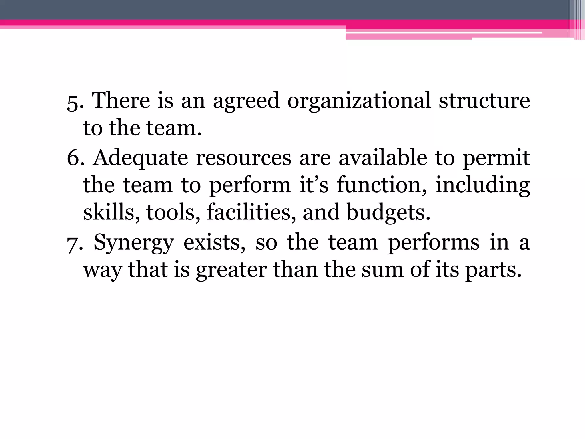 5. There is an agreed organizational structure
to the team.
6. Adequate resources are available to permit
the team to perform it’s function, including
skills, tools, facilities, and budgets.
7. Synergy exists, so the team performs in a
way that is greater than the sum of its parts.
 