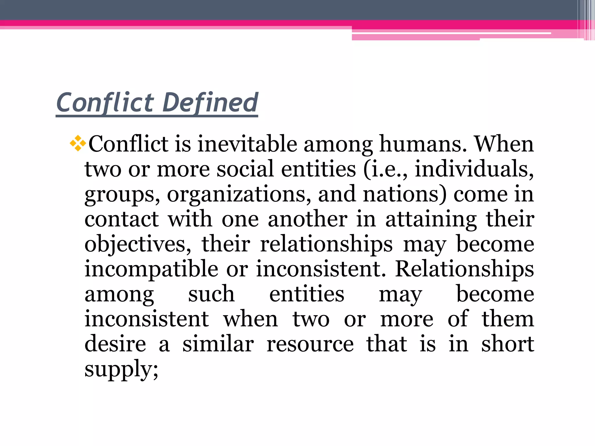 Conflict Defined
Conflict is inevitable among humans. When
two or more social entities (i.e., individuals,
groups, organizations, and nations) come in
contact with one another in attaining their
objectives, their relationships may become
incompatible or inconsistent. Relationships
among such entities may become
inconsistent when two or more of them
desire a similar resource that is in short
supply;
 