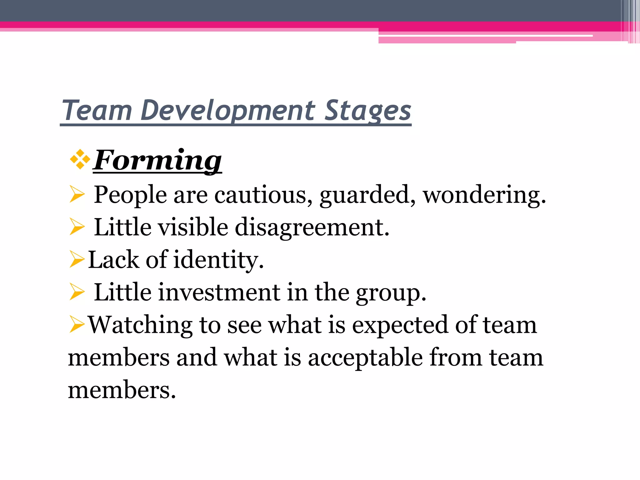 Team Development Stages
Forming
 People are cautious, guarded, wondering.
 Little visible disagreement.
Lack of identity.
 Little investment in the group.
Watching to see what is expected of team
members and what is acceptable from team
members.
 