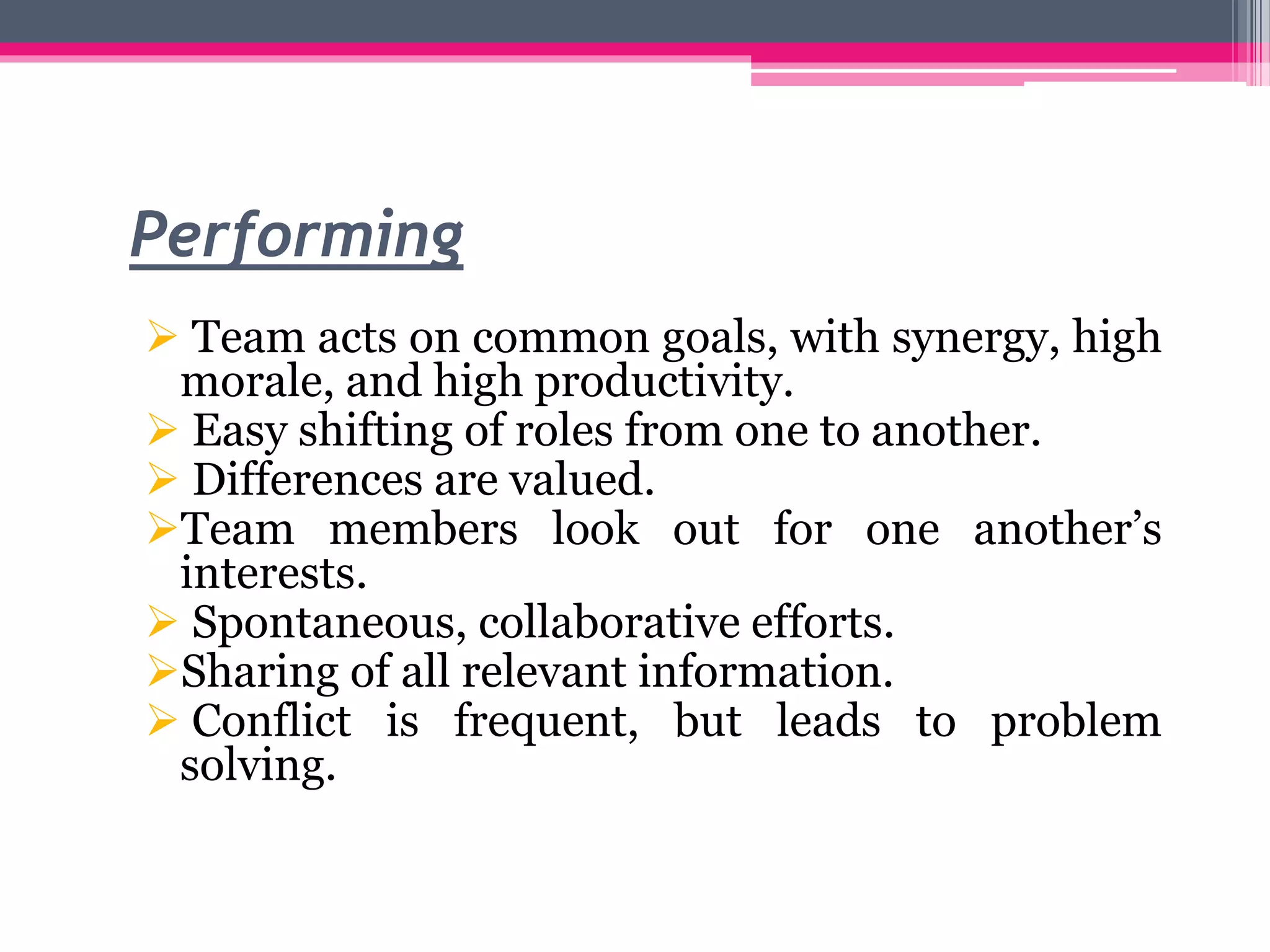 Performing
 Team acts on common goals, with synergy, high
morale, and high productivity.
 Easy shifting of roles from one to another.
 Differences are valued.
Team members look out for one another’s
interests.
 Spontaneous, collaborative efforts.
Sharing of all relevant information.
 Conflict is frequent, but leads to problem
solving.
 
