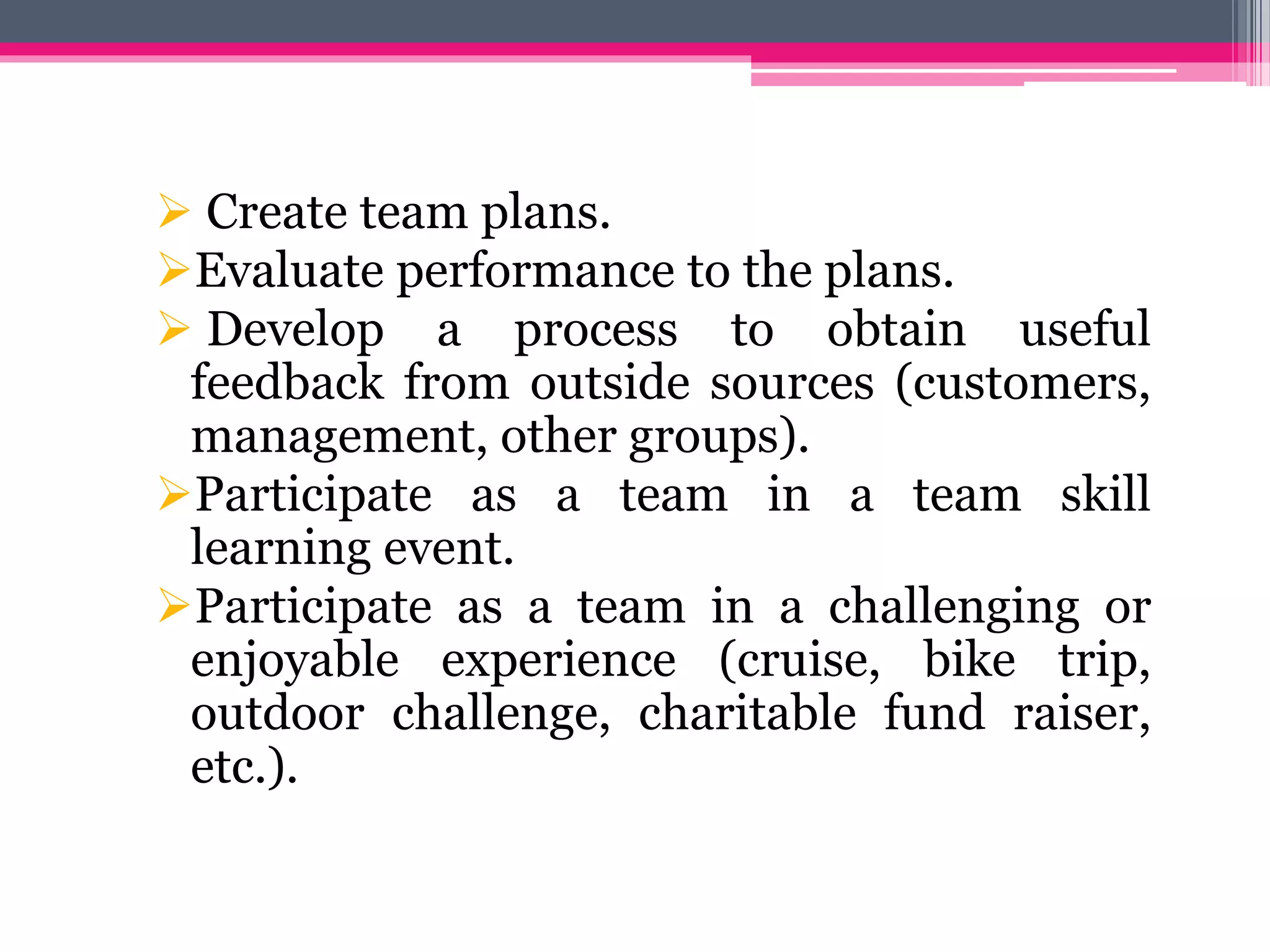  Create team plans.
Evaluate performance to the plans.
 Develop a process to obtain useful
feedback from outside sources (customers,
management, other groups).
Participate as a team in a team skill
learning event.
Participate as a team in a challenging or
enjoyable experience (cruise, bike trip,
outdoor challenge, charitable fund raiser,
etc.).
 