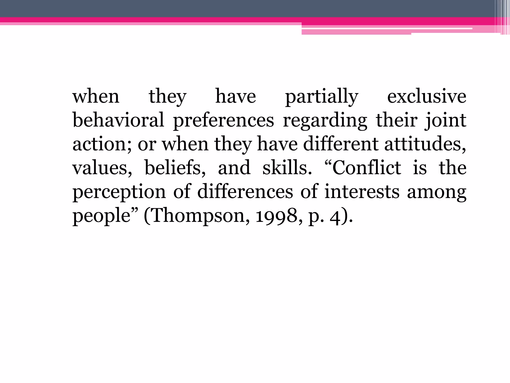 when they have partially exclusive
behavioral preferences regarding their joint
action; or when they have different attitudes,
values, beliefs, and skills. “Conflict is the
perception of differences of interests among
people” (Thompson, 1998, p. 4).
 