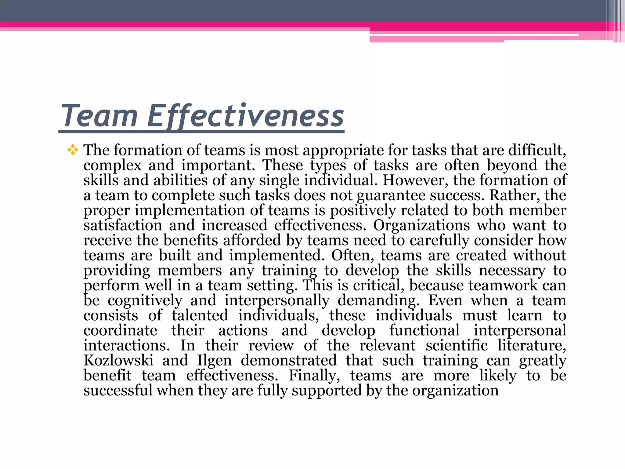 Team Effectiveness
 The formation of teams is most appropriate for tasks that are difficult,
complex and important. These types of tasks are often beyond the
skills and abilities of any single individual. However, the formation of
a team to complete such tasks does not guarantee success. Rather, the
proper implementation of teams is positively related to both member
satisfaction and increased effectiveness. Organizations who want to
receive the benefits afforded by teams need to carefully consider how
teams are built and implemented. Often, teams are created without
providing members any training to develop the skills necessary to
perform well in a team setting. This is critical, because teamwork can
be cognitively and interpersonally demanding. Even when a team
consists of talented individuals, these individuals must learn to
coordinate their actions and develop functional interpersonal
interactions. In their review of the relevant scientific literature,
Kozlowski and Ilgen demonstrated that such training can greatly
benefit team effectiveness. Finally, teams are more likely to be
successful when they are fully supported by the organization
 