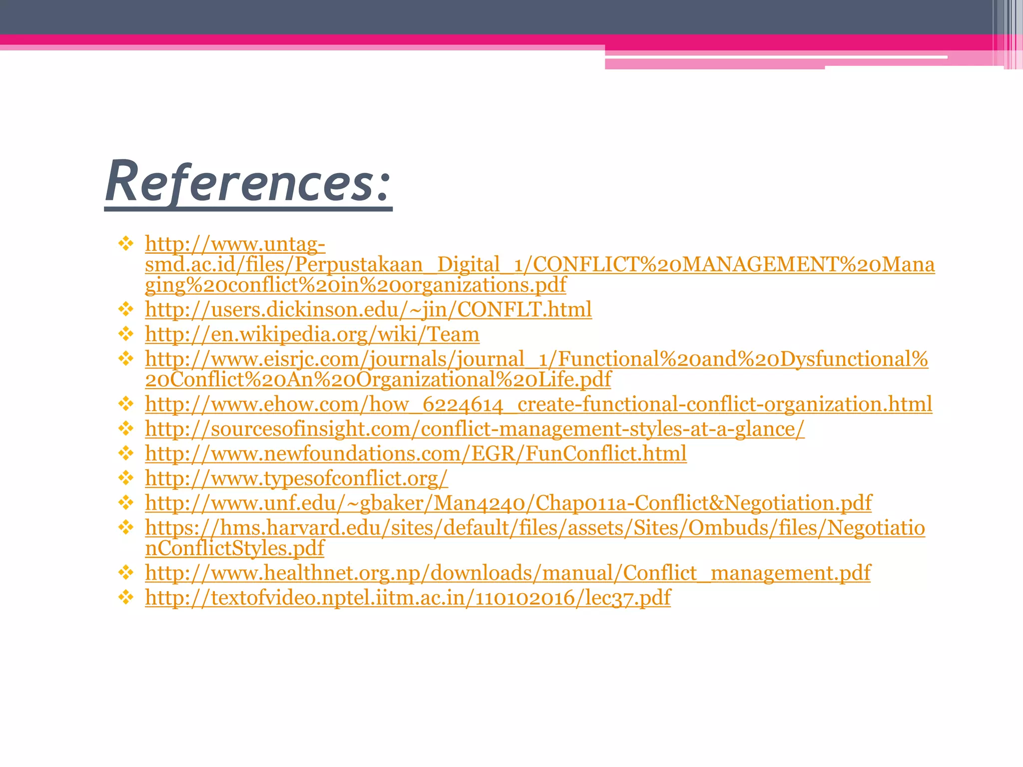 References:
 http://www.untag-
smd.ac.id/files/Perpustakaan_Digital_1/CONFLICT%20MANAGEMENT%20Mana
ging%20conflict%20in%20organizations.pdf
 http://users.dickinson.edu/~jin/CONFLT.html
 http://en.wikipedia.org/wiki/Team
 http://www.eisrjc.com/journals/journal_1/Functional%20and%20Dysfunctional%
20Conflict%20An%20Organizational%20Life.pdf
 http://www.ehow.com/how_6224614_create-functional-conflict-organization.html
 http://sourcesofinsight.com/conflict-management-styles-at-a-glance/
 http://www.newfoundations.com/EGR/FunConflict.html
 http://www.typesofconflict.org/
 http://www.unf.edu/~gbaker/Man4240/Chap011a-Conflict&Negotiation.pdf
 https://hms.harvard.edu/sites/default/files/assets/Sites/Ombuds/files/Negotiatio
nConflictStyles.pdf
 http://www.healthnet.org.np/downloads/manual/Conflict_management.pdf
 http://textofvideo.nptel.iitm.ac.in/110102016/lec37.pdf
 