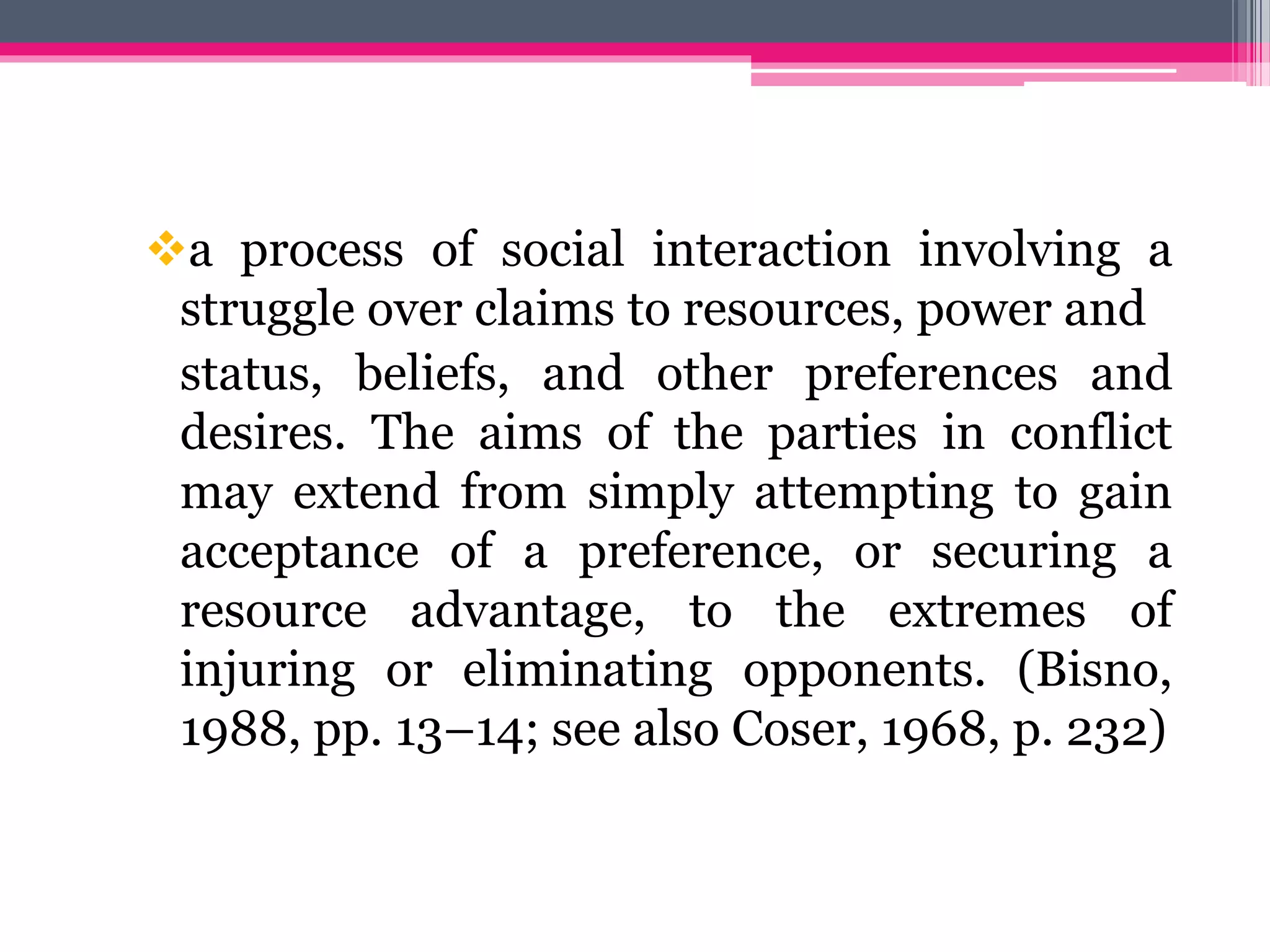 a process of social interaction involving a
struggle over claims to resources, power and
status, beliefs, and other preferences and
desires. The aims of the parties in conflict
may extend from simply attempting to gain
acceptance of a preference, or securing a
resource advantage, to the extremes of
injuring or eliminating opponents. (Bisno,
1988, pp. 13–14; see also Coser, 1968, p. 232)
 