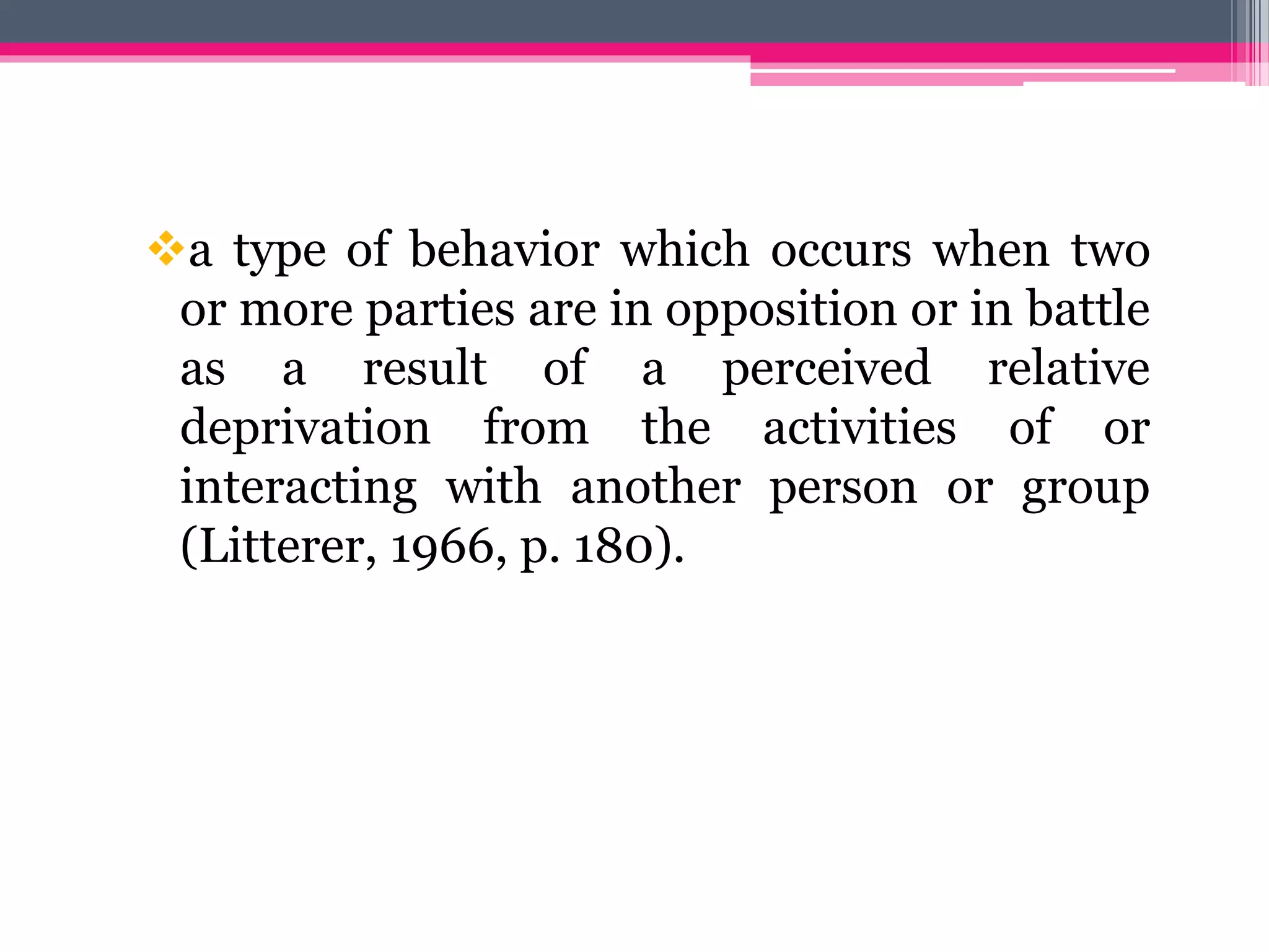 a type of behavior which occurs when two
or more parties are in opposition or in battle
as a result of a perceived relative
deprivation from the activities of or
interacting with another person or group
(Litterer, 1966, p. 180).
 