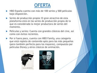 OFERTA
 HBO España cuenta con más de 100 series y 500 películas
bajo disposición.
 Series de producción propia: El gran atractivo de esta
plataforma está en las series de producción propia de la
que es considerada la mejor productora de series del
momento.
 Películas y series: Cuenta con grandes clásicos del cine, así
como con éxitos recientes.
 Por si fuera poco, cuenta con HBO Family, una categoría
que está repleta de contenido apto para los más pequeños
(pero también perfecto para los mayores), compuesto por
películas Disney y otros clásicos de animación.
 