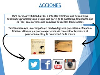 ACCIONES
Para dar más visibilidad a HBO e intentar disminuir una de nuestras
debilidades principales que es que una parte de la población desconozca qué
es HBO, realizaremos una campaña de medios tradicionales
También haremos una campaña en medios digitales que estará enfocada a
fidelizar clientes y a que la experiencia de consumidor favorezca el
posicionamiento y la notoriedad de la marca
 