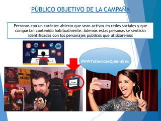 #WWTúDecidesQuiénEres
PÚBLICO OBJETIVO DE LA CAMPAÑA
Personas con un carácter abierto que sean activos en redes sociales y que
compartan contenido habitualmente. Además estas personas se sentirán
identificadas con los personajes públicos que utilizaremos
 