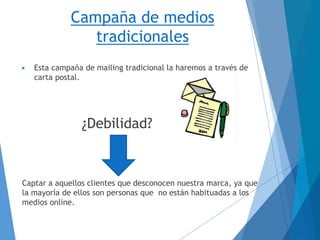 Campaña de medios
tradicionales
▶ Esta campaña de mailing tradicional la haremos a través de
carta postal.
¿Debilidad?
Captar a aquellos clientes que desconocen nuestra marca, ya que
la mayoría de ellos son personas que no están habituadas a los
medios online.
 