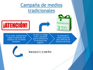 Campaña de medios
tradicionales
En la carta, intentaremos
captar la atención del
receptor con un diseño
llamativo.
Se dará un código
único y personal
que se utilizará en
el momento del
registro.
Se obtendrá 2
meses gratuitos
para disfrutar de
nuestros servicios.
 