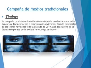 Campaña de medios tradicionales
▶ Timing:
La campaña tendrá una duración de un mes en la que lanzaremos todas
las cartas. Dará comienzo a principios de noviembre, dada la proximidad
de las fechas navideñas y de la entrada de 2019, año del estreno de la
última temporada de la exitosa serie Juego de Tronos.
 