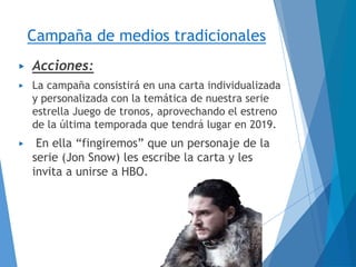 Campaña de medios tradicionales
▶ Acciones:
▶ La campaña consistirá en una carta individualizada
y personalizada con la temática de nuestra serie
estrella Juego de tronos, aprovechando el estreno
de la última temporada que tendrá lugar en 2019.
▶ En ella “fingiremos” que un personaje de la
serie (Jon Snow) les escribe la carta y les
invita a unirse a HBO.
 