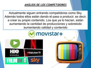 ANÁLISIS DE LOS COMPETIDORES
Actualmente siguen entrando competidores como Sky.
Además todos ellos están dando el paso a producir, es decir,
a crear su propio contenido. Los que ya lo hacían, están
aumentando la cantidad de producciones y sobretodo
aumentando calidad y contenido
 