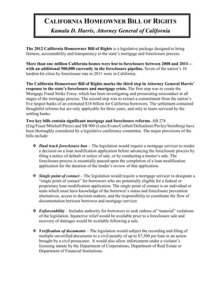 CALIFORNIA HOMEOWNER BILL OF RIGHTS
              Kamala D. Harris, Attorney General of California


The 2012 California Homeowner Bill of Rights is a legislative package designed to bring
fairness, accountability and transparency to the state’s mortgage and foreclosure process.

More than one million California homes were lost to foreclosure between 2008 and 2011—
with an additional 500,000 currently in the foreclosure pipeline. Seven of the nation’s 10
hardest-hit cities by foreclosure rate in 2011 were in California.

The California Homeowner Bill of Rights marks the third step in Attorney General Harris’
response to the state’s foreclosure and mortgage crisis. The first step was to create the
Mortgage Fraud Strike Force, which has been investigating and prosecuting misconduct at all
stages of the mortgage process. The second step was to extract a commitment from the nation’s
five largest banks of an estimated $18 billion for California borrowers. The settlement contained
thoughtful reforms but are only applicable for three years, and only to loans serviced by the
settling banks.
Two key bills contain significant mortgage and foreclosure reforms. AB 278
(Eng/Feuer/Mitchell/Pérez) and SB 900 (Leno/Evans/Corbett/DeSaulnier/Pavley/Steinberg) have
been thoroughly considered by a legislative conference committee. The major provisions of the
bills include:

    Dual track foreclosure ban – The legislation would require a mortgage servicer to render
     a decision on a loan modification application before advancing the foreclosure process by
     filing a notice of default or notice of sale, or by conducting a trustee’s sale. The
     foreclosure process is essentially paused upon the completion of a loan modification
     application for the duration of the lender’s review of that application.

    Single point of contact – The legislation would require a mortgage servicer to designate a
     “single point of contact” for borrowers who are potentially eligible for a federal or
     proprietary loan modification application. The single point of contact is an individual or
     team which must have knowledge of the borrower’s status and foreclosure prevention
     alternatives, access to decision makers, and the responsibility to coordinate the flow of
     documentation between borrower and mortgage servicer.

    Enforceability – Includes authority for borrowers to seek redress of “material” violations
     of the legislation. Injunctive relief would be available prior to a foreclosure sale and
     recovery of damages would be available following a sale.

    Verification of documents – The legislation would subject the recording and filing of
     multiple unverified documents to a civil penalty of up to $7,500 per loan in an action
     brought by a civil prosecutor. It would also allow enforcement under a violator’s
     licensing statute by the Department of Corporations, Department of Real Estate or
     Department of Financial Institutions.
 
