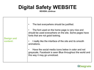 Design and 
content: 
Digital Safety WEBSITE 
REVIEW..continue 
• The text everywhere should be justified. 
• The font used on the home page is very nice and 
should be used everywhere on the site. Some pages have 
fonts that are not good looking. 
• I really like the interface of the site and its smooth 
animations. 
• Have the social media icons below in color and not 
greyscale, Facebook is seen Blue throughout the world and 
this way it may go unnoticed. 
 