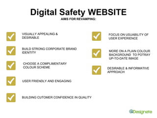 Digital Safety WEBSITE 
AIMS FOR REVAMPING: 
VISUALLY APPEALING & 
DESIRABLE 
BUILD STRONG CORPORATE BRAND 
IDENTITY 
FOCUS ON USUABILITY OF 
USER EXPERIENCE 
DESIRABLE & INFORMATIVE 
APPROACH 
CHOOSE A COMPLIMENTARY 
COLOUR SCHEME 
USER FRIENDLY AND ENGAGING 
BUILDING CUTOMER CONFIDENCE IN QUALITY 
MORE ON A PLAIN COLOUR 
BACKGROUND TO POTRAY 
UP-TO-DATE IMAGE 
 