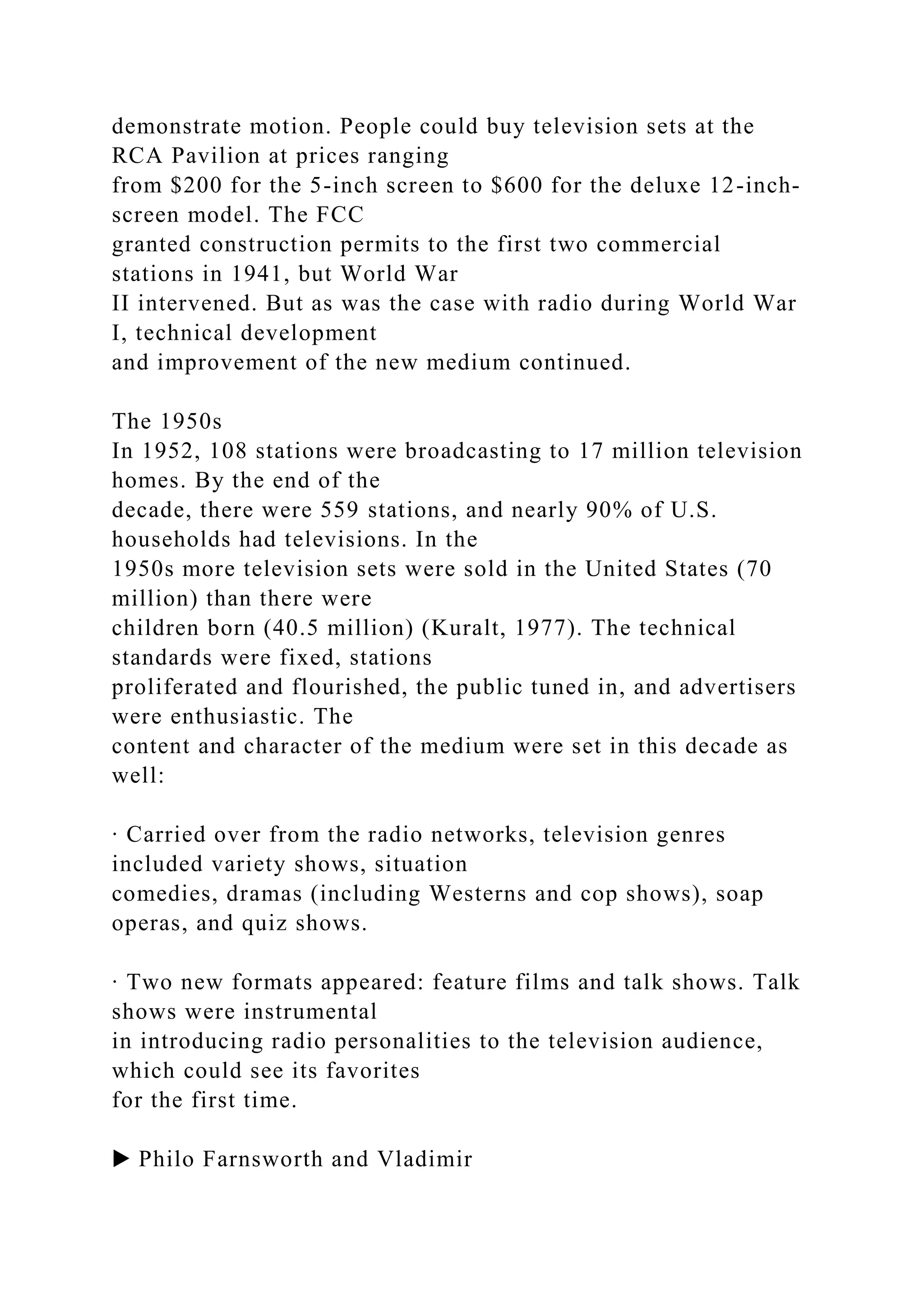 demonstrate motion. People could buy television sets at the
RCA Pavilion at prices ranging
from $200 for the 5-inch screen to $600 for the deluxe 12-inch-
screen model. The FCC
granted construction permits to the first two commercial
stations in 1941, but World War
II intervened. But as was the case with radio during World War
I, technical development
and improvement of the new medium continued.
The 1950s
In 1952, 108 stations were broadcasting to 17 million television
homes. By the end of the
decade, there were 559 stations, and nearly 90% of U.S.
households had televisions. In the
1950s more television sets were sold in the United States (70
million) than there were
children born (40.5 million) (Kuralt, 1977). The technical
standards were fixed, stations
proliferated and flourished, the public tuned in, and advertisers
were enthusiastic. The
content and character of the medium were set in this decade as
well:
∙ Carried over from the radio networks, television genres
included variety shows, situation
comedies, dramas (including Westerns and cop shows), soap
operas, and quiz shows.
∙ Two new formats appeared: feature films and talk shows. Talk
shows were instrumental
in introducing radio personalities to the television audience,
which could see its favorites
for the first time.
▶ Philo Farnsworth and Vladimir
 