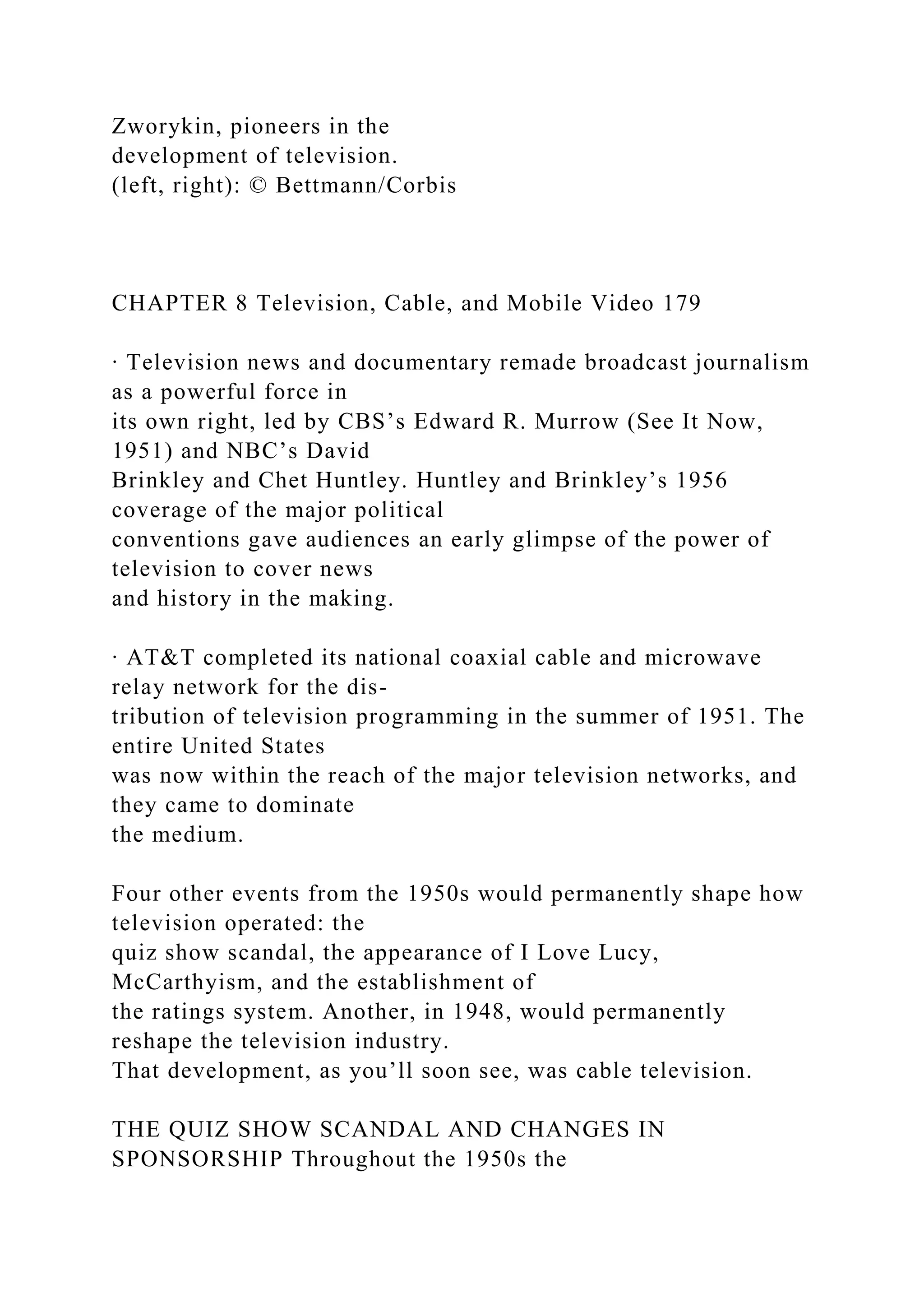 Zworykin, pioneers in the
development of television.
(left, right): © Bettmann/Corbis
CHAPTER 8 Television, Cable, and Mobile Video 179
∙ Television news and documentary remade broadcast journalism
as a powerful force in
its own right, led by CBS’s Edward R. Murrow (See It Now,
1951) and NBC’s David
Brinkley and Chet Huntley. Huntley and Brinkley’s 1956
coverage of the major political
conventions gave audiences an early glimpse of the power of
television to cover news
and history in the making.
∙ AT&T completed its national coaxial cable and microwave
relay network for the dis-
tribution of television programming in the summer of 1951. The
entire United States
was now within the reach of the major television networks, and
they came to dominate
the medium.
Four other events from the 1950s would permanently shape how
television operated: the
quiz show scandal, the appearance of I Love Lucy,
McCarthyism, and the establishment of
the ratings system. Another, in 1948, would permanently
reshape the television industry.
That development, as you’ll soon see, was cable television.
THE QUIZ SHOW SCANDAL AND CHANGES IN
SPONSORSHIP Throughout the 1950s the
 