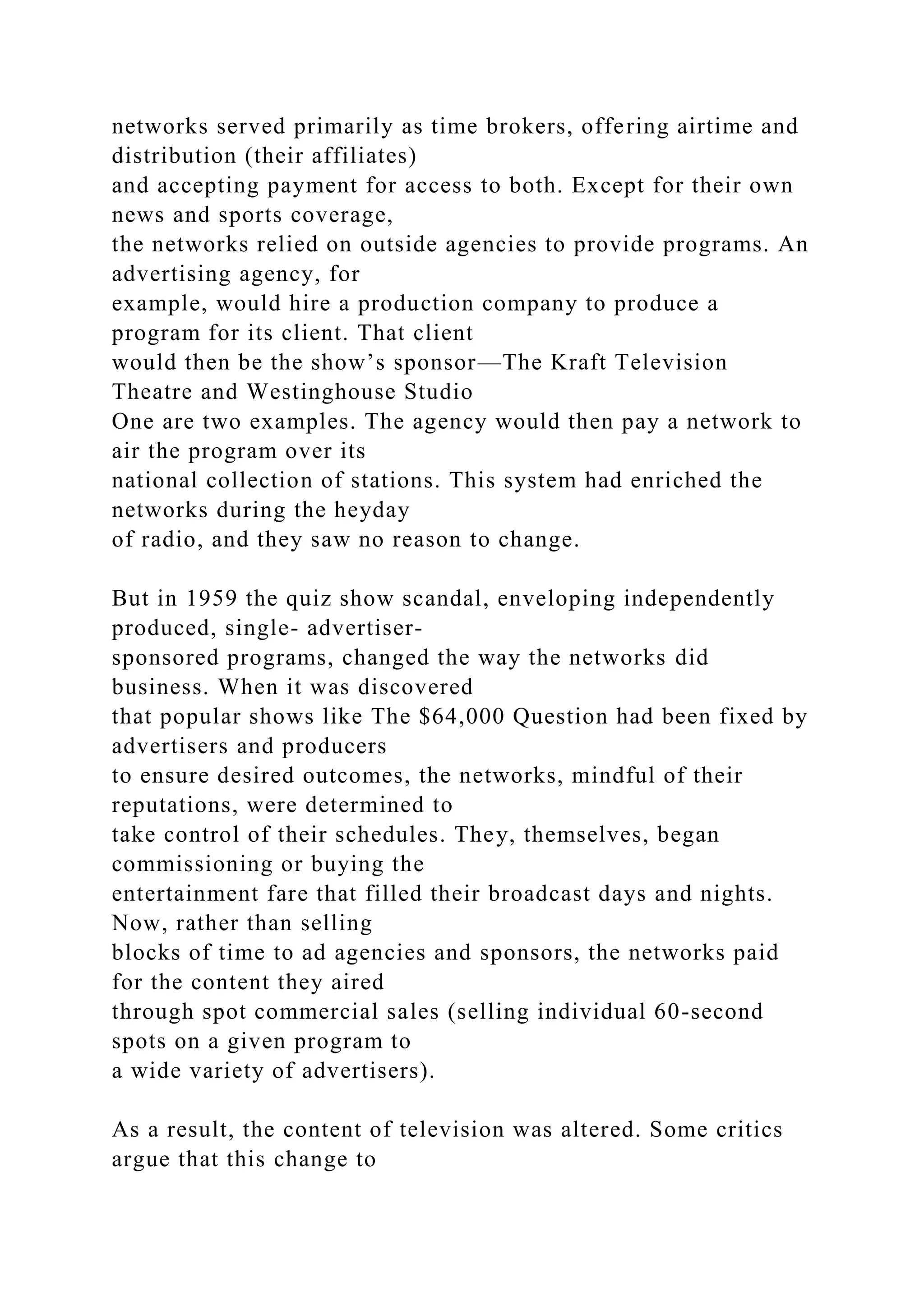 networks served primarily as time brokers, offering airtime and
distribution (their affiliates)
and accepting payment for access to both. Except for their own
news and sports coverage,
the networks relied on outside agencies to provide programs. An
advertising agency, for
example, would hire a production company to produce a
program for its client. That client
would then be the show’s sponsor—The Kraft Television
Theatre and Westinghouse Studio
One are two examples. The agency would then pay a network to
air the program over its
national collection of stations. This system had enriched the
networks during the heyday
of radio, and they saw no reason to change.
But in 1959 the quiz show scandal, enveloping independently
produced, single- advertiser-
sponsored programs, changed the way the networks did
business. When it was discovered
that popular shows like The $64,000 Question had been fixed by
advertisers and producers
to ensure desired outcomes, the networks, mindful of their
reputations, were determined to
take control of their schedules. They, themselves, began
commissioning or buying the
entertainment fare that filled their broadcast days and nights.
Now, rather than selling
blocks of time to ad agencies and sponsors, the networks paid
for the content they aired
through spot commercial sales (selling individual 60-second
spots on a given program to
a wide variety of advertisers).
As a result, the content of television was altered. Some critics
argue that this change to
 
