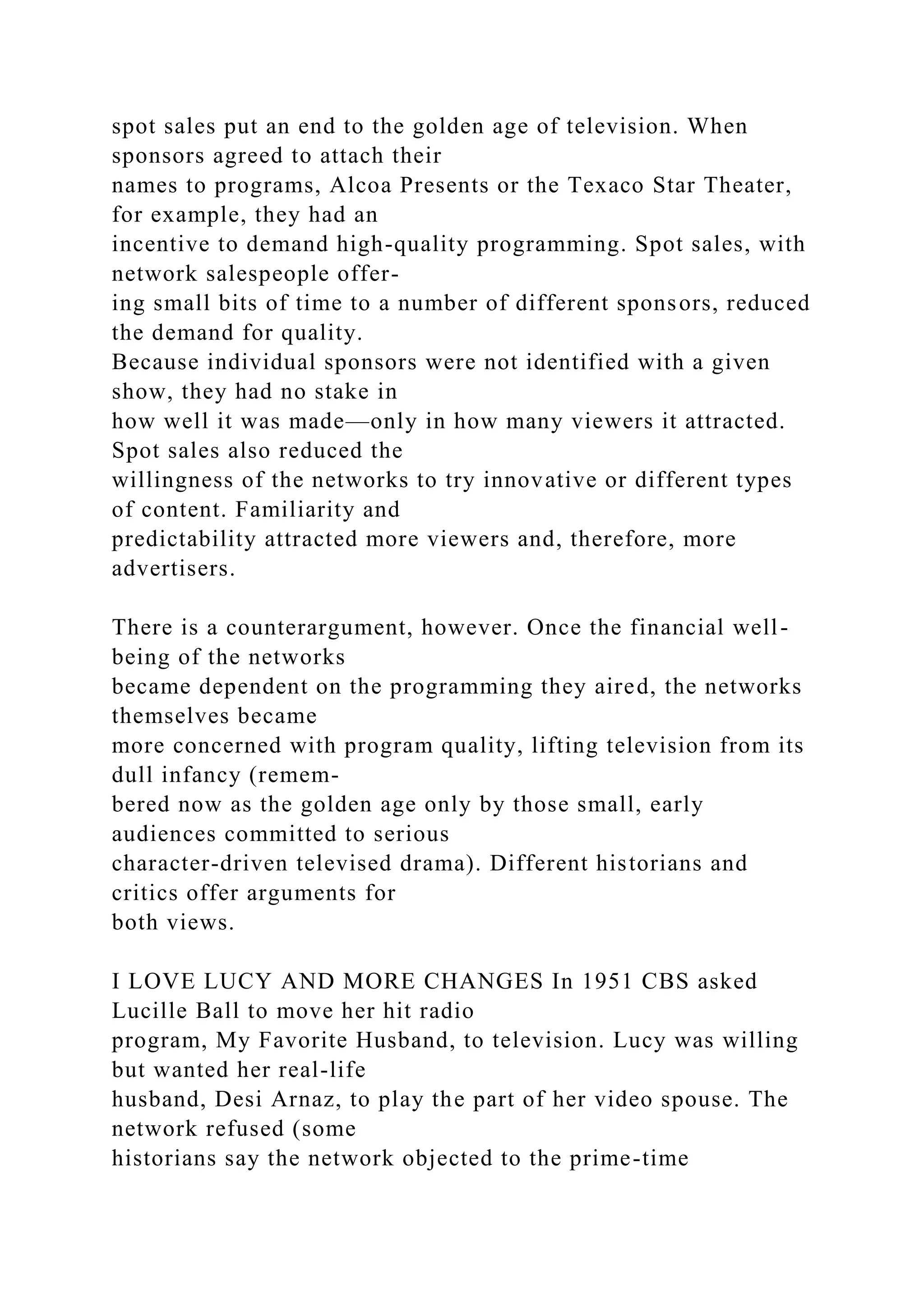 spot sales put an end to the golden age of television. When
sponsors agreed to attach their
names to programs, Alcoa Presents or the Texaco Star Theater,
for example, they had an
incentive to demand high-quality programming. Spot sales, with
network salespeople offer-
ing small bits of time to a number of different sponsors, reduced
the demand for quality.
Because individual sponsors were not identified with a given
show, they had no stake in
how well it was made—only in how many viewers it attracted.
Spot sales also reduced the
willingness of the networks to try innovative or different types
of content. Familiarity and
predictability attracted more viewers and, therefore, more
advertisers.
There is a counterargument, however. Once the financial well-
being of the networks
became dependent on the programming they aired, the networks
themselves became
more concerned with program quality, lifting television from its
dull infancy (remem-
bered now as the golden age only by those small, early
audiences committed to serious
character-driven televised drama). Different historians and
critics offer arguments for
both views.
I LOVE LUCY AND MORE CHANGES In 1951 CBS asked
Lucille Ball to move her hit radio
program, My Favorite Husband, to television. Lucy was willing
but wanted her real-life
husband, Desi Arnaz, to play the part of her video spouse. The
network refused (some
historians say the network objected to the prime-time
 