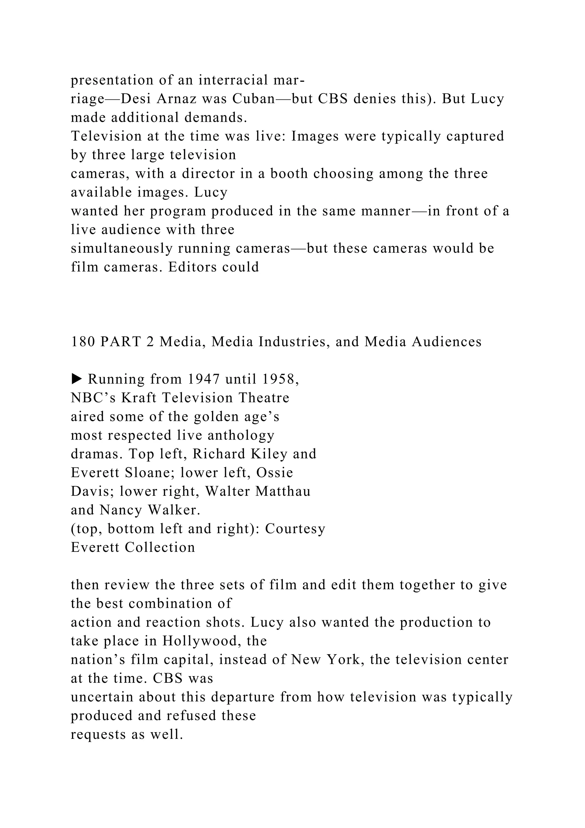 presentation of an interracial mar-
riage—Desi Arnaz was Cuban—but CBS denies this). But Lucy
made additional demands.
Television at the time was live: Images were typically captured
by three large television
cameras, with a director in a booth choosing among the three
available images. Lucy
wanted her program produced in the same manner—in front of a
live audience with three
simultaneously running cameras—but these cameras would be
film cameras. Editors could
180 PART 2 Media, Media Industries, and Media Audiences
▶ Running from 1947 until 1958,
NBC’s Kraft Television Theatre
aired some of the golden age’s
most respected live anthology
dramas. Top left, Richard Kiley and
Everett Sloane; lower left, Ossie
Davis; lower right, Walter Matthau
and Nancy Walker.
(top, bottom left and right): Courtesy
Everett Collection
then review the three sets of film and edit them together to give
the best combination of
action and reaction shots. Lucy also wanted the production to
take place in Hollywood, the
nation’s film capital, instead of New York, the television center
at the time. CBS was
uncertain about this departure from how television was typically
produced and refused these
requests as well.
 