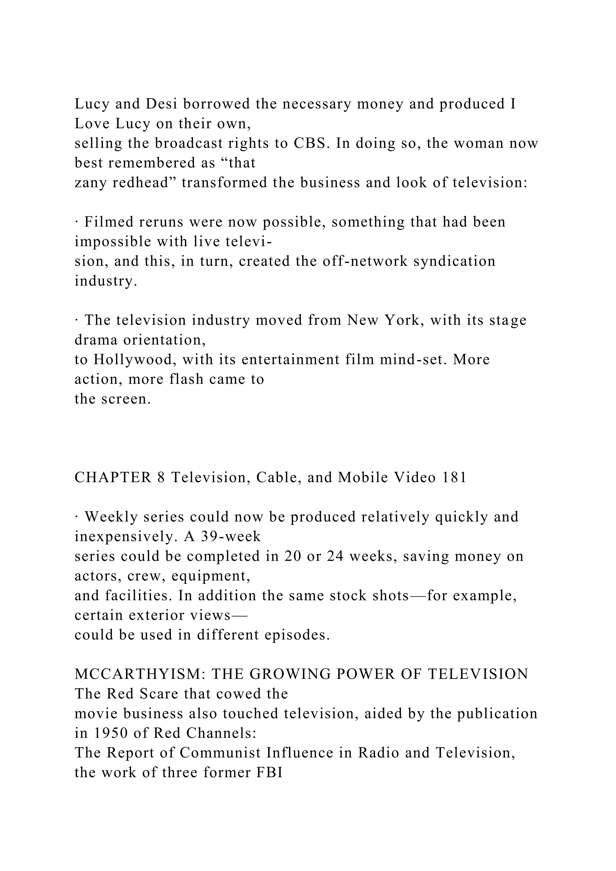 Lucy and Desi borrowed the necessary money and produced I
Love Lucy on their own,
selling the broadcast rights to CBS. In doing so, the woman now
best remembered as “that
zany redhead” transformed the business and look of television:
∙ Filmed reruns were now possible, something that had been
impossible with live televi-
sion, and this, in turn, created the off-network syndication
industry.
∙ The television industry moved from New York, with its stage
drama orientation,
to Hollywood, with its entertainment film mind-set. More
action, more flash came to
the screen.
CHAPTER 8 Television, Cable, and Mobile Video 181
∙ Weekly series could now be produced relatively quickly and
inexpensively. A 39-week
series could be completed in 20 or 24 weeks, saving money on
actors, crew, equipment,
and facilities. In addition the same stock shots—for example,
certain exterior views—
could be used in different episodes.
MCCARTHYISM: THE GROWING POWER OF TELEVISION
The Red Scare that cowed the
movie business also touched television, aided by the publication
in 1950 of Red Channels:
The Report of Communist Influence in Radio and Television,
the work of three former FBI
 