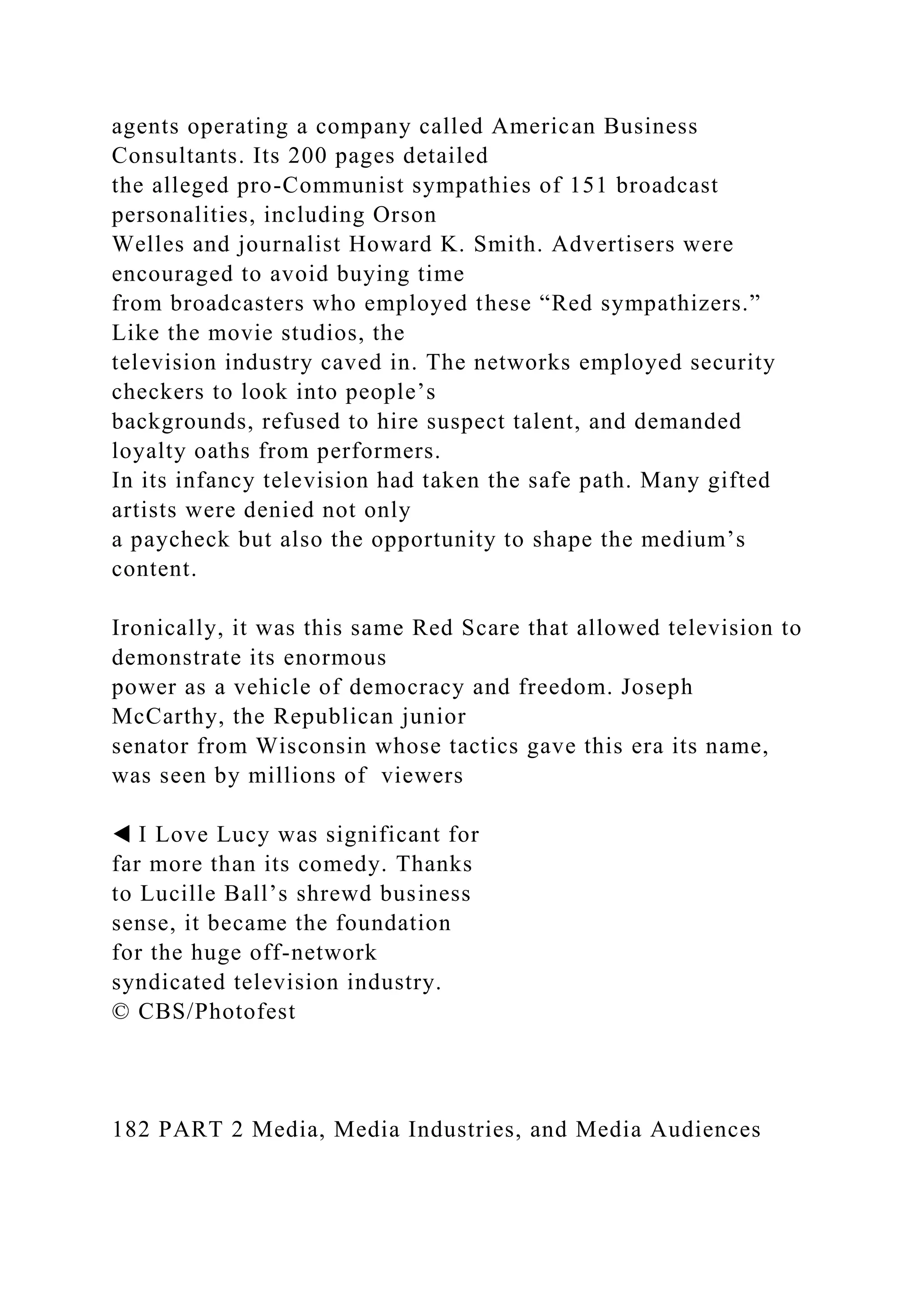 agents operating a company called American Business
Consultants. Its 200 pages detailed
the alleged pro-Communist sympathies of 151 broadcast
personalities, including Orson
Welles and journalist Howard K. Smith. Advertisers were
encouraged to avoid buying time
from broadcasters who employed these “Red sympathizers.”
Like the movie studios, the
television industry caved in. The networks employed security
checkers to look into people’s
backgrounds, refused to hire suspect talent, and demanded
loyalty oaths from performers.
In its infancy television had taken the safe path. Many gifted
artists were denied not only
a paycheck but also the opportunity to shape the medium’s
content.
Ironically, it was this same Red Scare that allowed television to
demonstrate its enormous
power as a vehicle of democracy and freedom. Joseph
McCarthy, the Republican junior
senator from Wisconsin whose tactics gave this era its name,
was seen by millions of viewers
◀ I Love Lucy was significant for
far more than its comedy. Thanks
to Lucille Ball’s shrewd business
sense, it became the foundation
for the huge off-network
syndicated television industry.
© CBS/Photofest
182 PART 2 Media, Media Industries, and Media Audiences
 