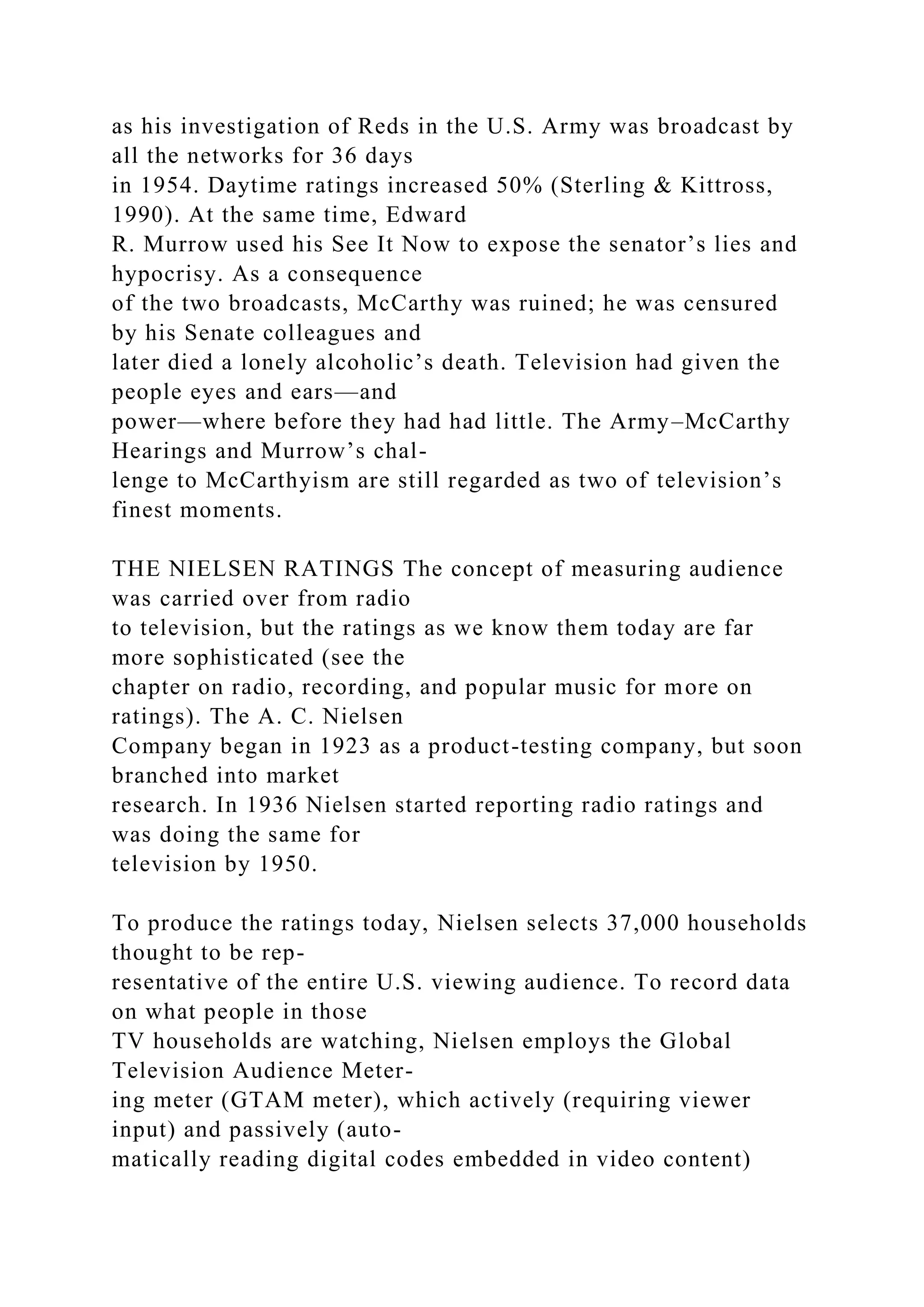 as his investigation of Reds in the U.S. Army was broadcast by
all the networks for 36 days
in 1954. Daytime ratings increased 50% (Sterling & Kittross,
1990). At the same time, Edward
R. Murrow used his See It Now to expose the senator’s lies and
hypocrisy. As a consequence
of the two broadcasts, McCarthy was ruined; he was censured
by his Senate colleagues and
later died a lonely alcoholic’s death. Television had given the
people eyes and ears—and
power—where before they had had little. The Army–McCarthy
Hearings and Murrow’s chal-
lenge to McCarthyism are still regarded as two of television’s
finest moments.
THE NIELSEN RATINGS The concept of measuring audience
was carried over from radio
to television, but the ratings as we know them today are far
more sophisticated (see the
chapter on radio, recording, and popular music for more on
ratings). The A. C. Nielsen
Company began in 1923 as a product-testing company, but soon
branched into market
research. In 1936 Nielsen started reporting radio ratings and
was doing the same for
television by 1950.
To produce the ratings today, Nielsen selects 37,000 households
thought to be rep-
resentative of the entire U.S. viewing audience. To record data
on what people in those
TV households are watching, Nielsen employs the Global
Television Audience Meter-
ing meter (GTAM meter), which actively (requiring viewer
input) and passively (auto-
matically reading digital codes embedded in video content)
 