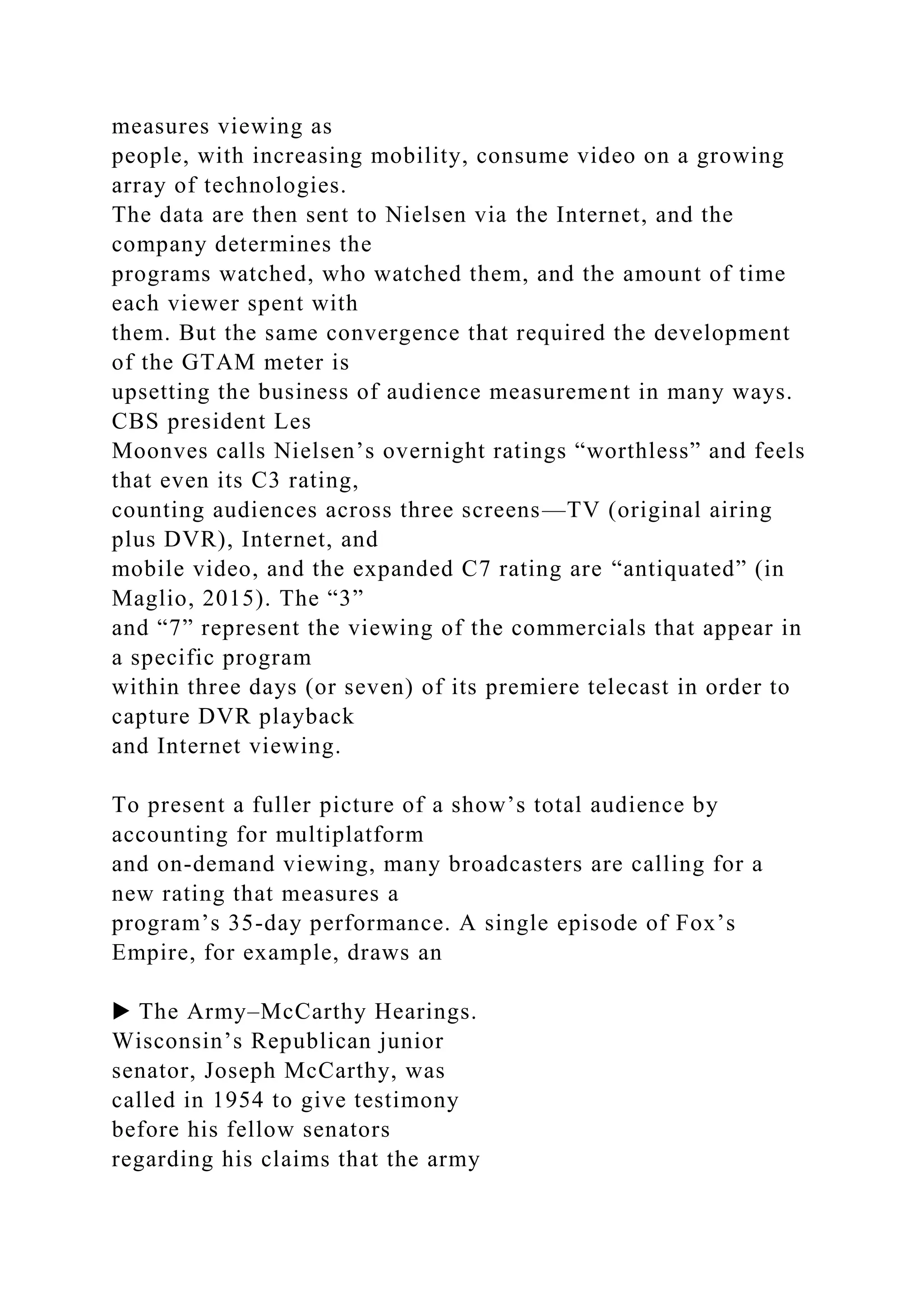 measures viewing as
people, with increasing mobility, consume video on a growing
array of technologies.
The data are then sent to Nielsen via the Internet, and the
company determines the
programs watched, who watched them, and the amount of time
each viewer spent with
them. But the same convergence that required the development
of the GTAM meter is
upsetting the business of audience measurement in many ways.
CBS president Les
Moonves calls Nielsen’s overnight ratings “worthless” and feels
that even its C3 rating,
counting audiences across three screens—TV (original airing
plus DVR), Internet, and
mobile video, and the expanded C7 rating are “antiquated” (in
Maglio, 2015). The “3”
and “7” represent the viewing of the commercials that appear in
a specific program
within three days (or seven) of its premiere telecast in order to
capture DVR playback
and Internet viewing.
To present a fuller picture of a show’s total audience by
accounting for multiplatform
and on-demand viewing, many broadcasters are calling for a
new rating that measures a
program’s 35-day performance. A single episode of Fox’s
Empire, for example, draws an
▶ The Army–McCarthy Hearings.
Wisconsin’s Republican junior
senator, Joseph McCarthy, was
called in 1954 to give testimony
before his fellow senators
regarding his claims that the army
 
