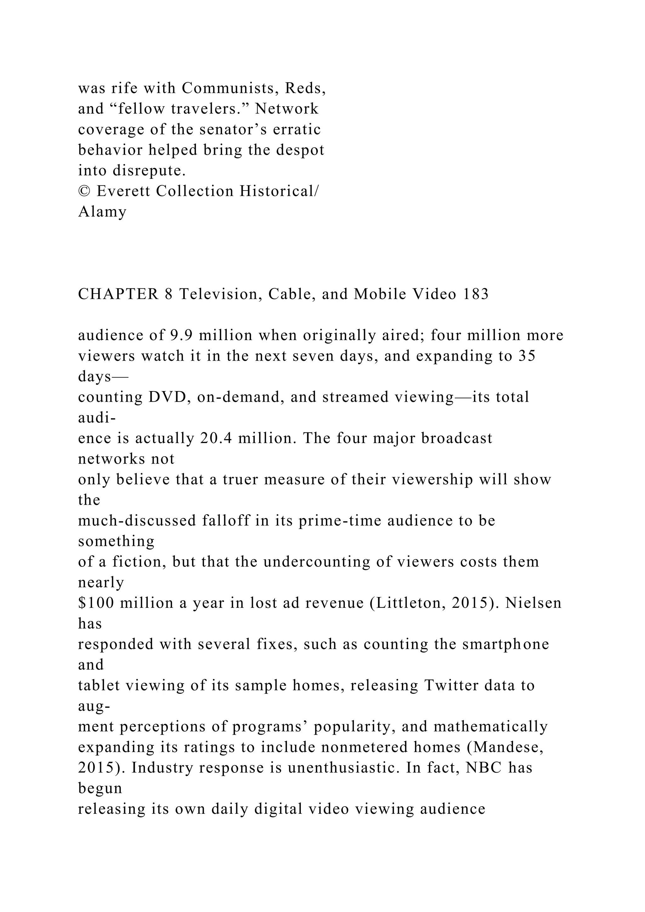 was rife with Communists, Reds,
and “fellow travelers.” Network
coverage of the senator’s erratic
behavior helped bring the despot
into disrepute.
© Everett Collection Historical/
Alamy
CHAPTER 8 Television, Cable, and Mobile Video 183
audience of 9.9 million when originally aired; four million more
viewers watch it in the next seven days, and expanding to 35
days—
counting DVD, on-demand, and streamed viewing—its total
audi-
ence is actually 20.4 million. The four major broadcast
networks not
only believe that a truer measure of their viewership will show
the
much-discussed falloff in its prime-time audience to be
something
of a fiction, but that the undercounting of viewers costs them
nearly
$100 million a year in lost ad revenue (Littleton, 2015). Nielsen
has
responded with several fixes, such as counting the smartphone
and
tablet viewing of its sample homes, releasing Twitter data to
aug-
ment perceptions of programs’ popularity, and mathematically
expanding its ratings to include nonmetered homes (Mandese,
2015). Industry response is unenthusiastic. In fact, NBC has
begun
releasing its own daily digital video viewing audience
 