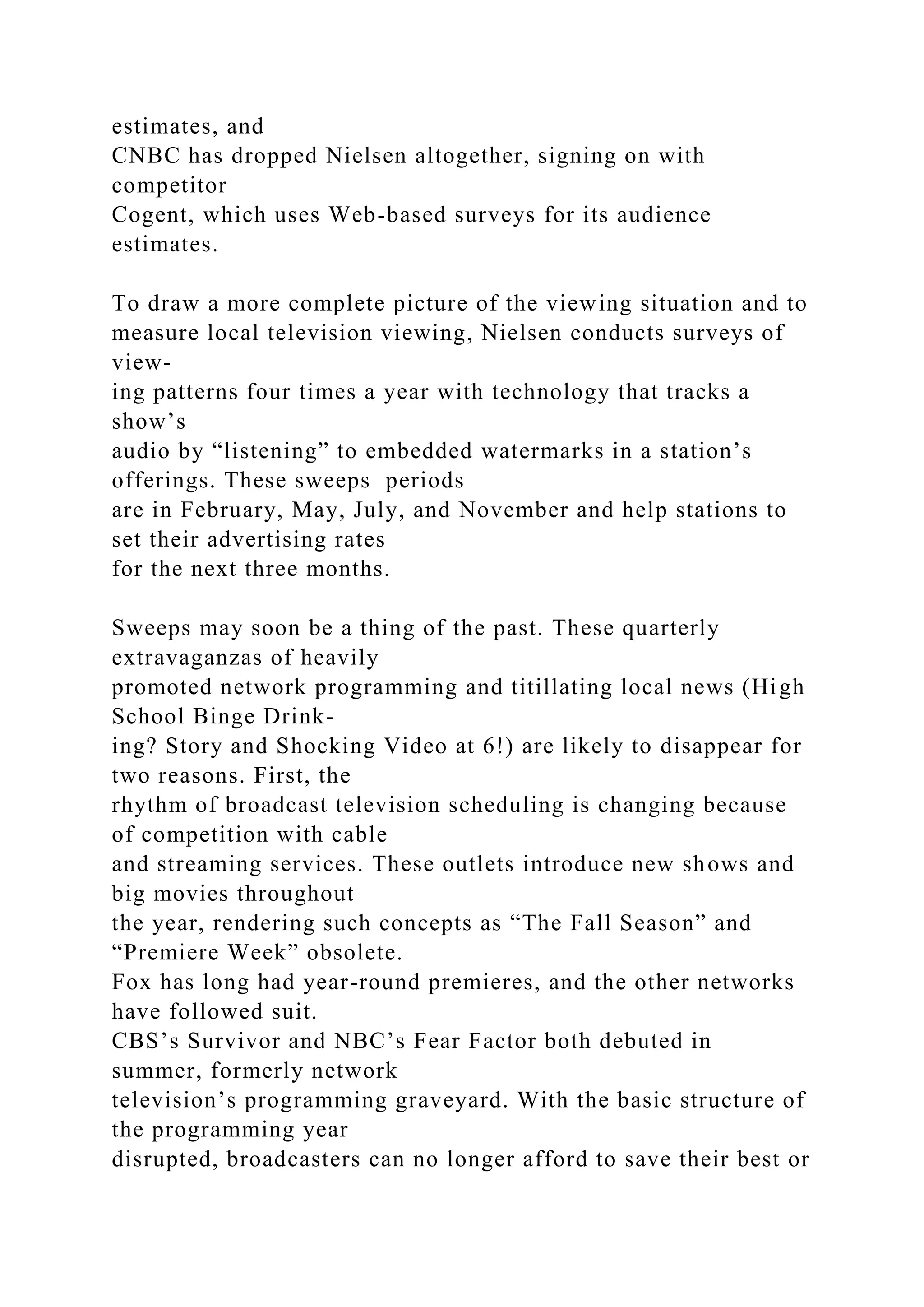 estimates, and
CNBC has dropped Nielsen altogether, signing on with
competitor
Cogent, which uses Web-based surveys for its audience
estimates.
To draw a more complete picture of the viewing situation and to
measure local television viewing, Nielsen conducts surveys of
view-
ing patterns four times a year with technology that tracks a
show’s
audio by “listening” to embedded watermarks in a station’s
offerings. These sweeps periods
are in February, May, July, and November and help stations to
set their advertising rates
for the next three months.
Sweeps may soon be a thing of the past. These quarterly
extravaganzas of heavily
promoted network programming and titillating local news (High
School Binge Drink-
ing? Story and Shocking Video at 6!) are likely to disappear for
two reasons. First, the
rhythm of broadcast television scheduling is changing because
of competition with cable
and streaming services. These outlets introduce new shows and
big movies throughout
the year, rendering such concepts as “The Fall Season” and
“Premiere Week” obsolete.
Fox has long had year-round premieres, and the other networks
have followed suit.
CBS’s Survivor and NBC’s Fear Factor both debuted in
summer, formerly network
television’s programming graveyard. With the basic structure of
the programming year
disrupted, broadcasters can no longer afford to save their best or
 