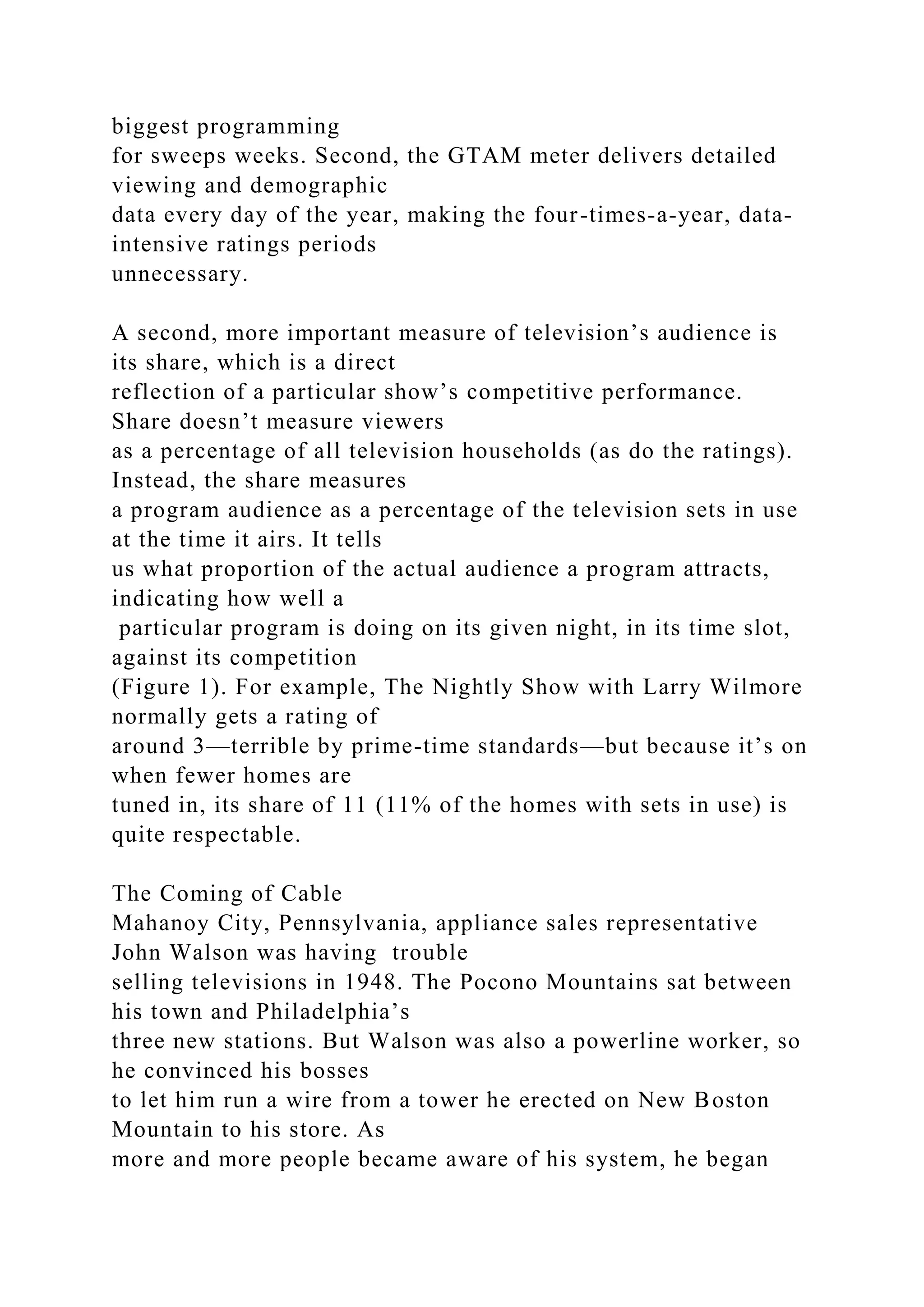 biggest programming
for sweeps weeks. Second, the GTAM meter delivers detailed
viewing and demographic
data every day of the year, making the four-times-a-year, data-
intensive ratings periods
unnecessary.
A second, more important measure of television’s audience is
its share, which is a direct
reflection of a particular show’s competitive performance.
Share doesn’t measure viewers
as a percentage of all television households (as do the ratings).
Instead, the share measures
a program audience as a percentage of the television sets in use
at the time it airs. It tells
us what proportion of the actual audience a program attracts,
indicating how well a
particular program is doing on its given night, in its time slot,
against its competition
(Figure 1). For example, The Nightly Show with Larry Wilmore
normally gets a rating of
around 3—terrible by prime-time standards—but because it’s on
when fewer homes are
tuned in, its share of 11 (11% of the homes with sets in use) is
quite respectable.
The Coming of Cable
Mahanoy City, Pennsylvania, appliance sales representative
John Walson was having trouble
selling televisions in 1948. The Pocono Mountains sat between
his town and Philadelphia’s
three new stations. But Walson was also a powerline worker, so
he convinced his bosses
to let him run a wire from a tower he erected on New Boston
Mountain to his store. As
more and more people became aware of his system, he began
 