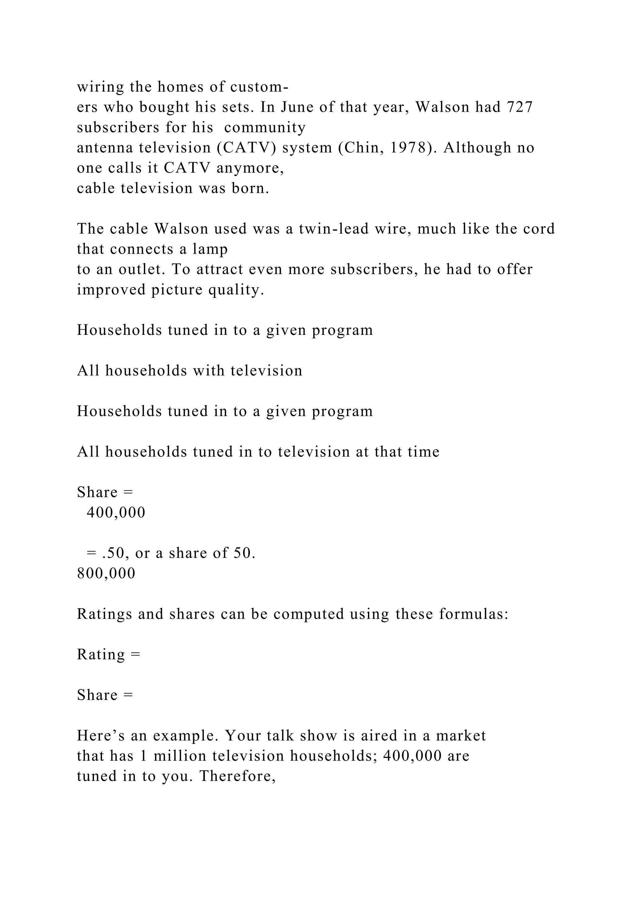 wiring the homes of custom-
ers who bought his sets. In June of that year, Walson had 727
subscribers for his community
antenna television (CATV) system (Chin, 1978). Although no
one calls it CATV anymore,
cable television was born.
The cable Walson used was a twin-lead wire, much like the cord
that connects a lamp
to an outlet. To attract even more subscribers, he had to offer
improved picture quality.
Households tuned in to a given program
All households with television
Households tuned in to a given program
All households tuned in to television at that time
Share =
400,000
= .50, or a share of 50.
800,000
Ratings and shares can be computed using these formulas:
Rating =
Share =
Here’s an example. Your talk show is aired in a market
that has 1 million television households; 400,000 are
tuned in to you. Therefore,
 