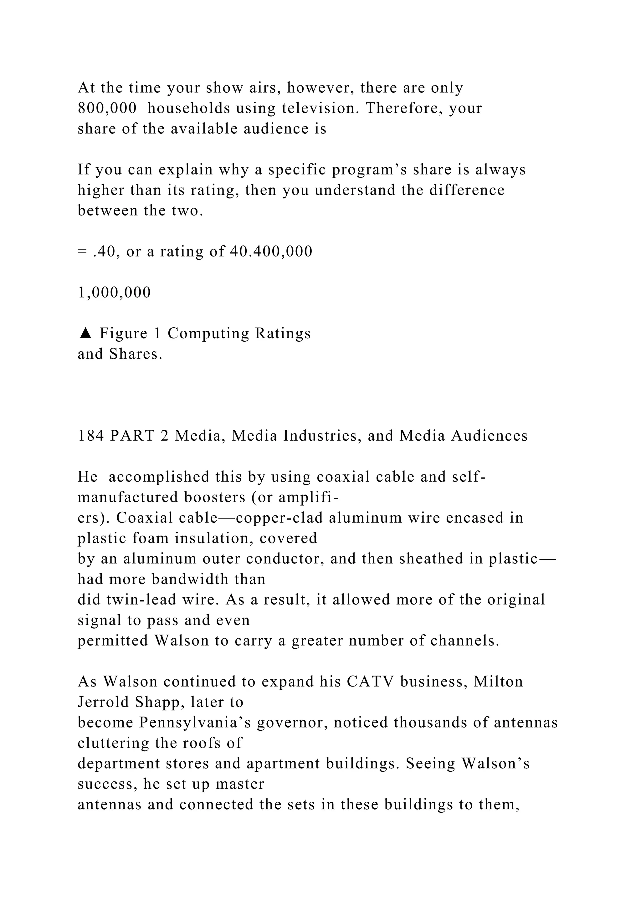 At the time your show airs, however, there are only
800,000 households using television. Therefore, your
share of the available audience is
If you can explain why a specific program’s share is always
higher than its rating, then you understand the difference
between the two.
= .40, or a rating of 40.400,000
1,000,000
▲ Figure 1 Computing Ratings
and Shares.
184 PART 2 Media, Media Industries, and Media Audiences
He accomplished this by using coaxial cable and self-
manufactured boosters (or amplifi-
ers). Coaxial cable—copper-clad aluminum wire encased in
plastic foam insulation, covered
by an aluminum outer conductor, and then sheathed in plastic—
had more bandwidth than
did twin-lead wire. As a result, it allowed more of the original
signal to pass and even
permitted Walson to carry a greater number of channels.
As Walson continued to expand his CATV business, Milton
Jerrold Shapp, later to
become Pennsylvania’s governor, noticed thousands of antennas
cluttering the roofs of
department stores and apartment buildings. Seeing Walson’s
success, he set up master
antennas and connected the sets in these buildings to them,
 