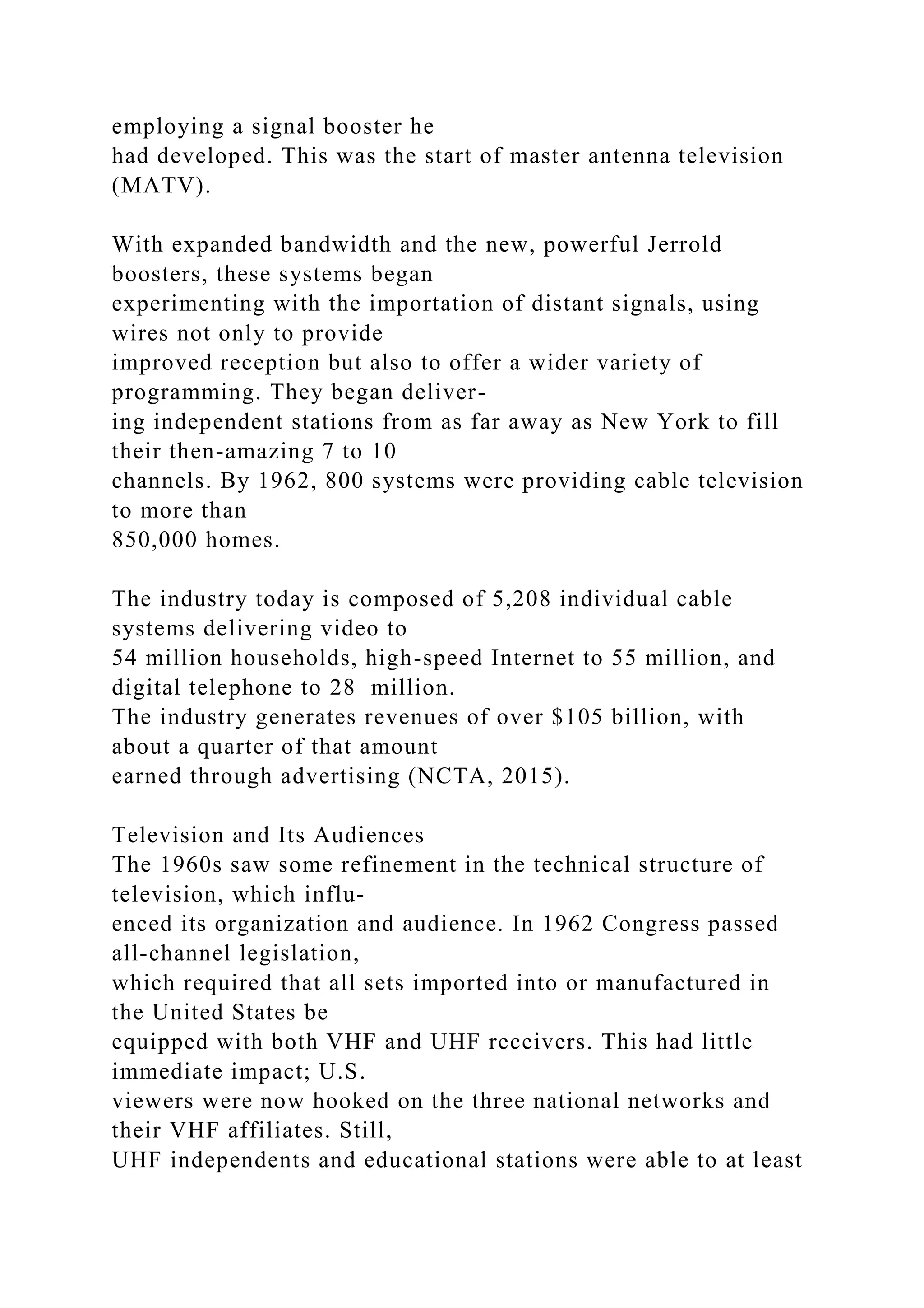 employing a signal booster he
had developed. This was the start of master antenna television
(MATV).
With expanded bandwidth and the new, powerful Jerrold
boosters, these systems began
experimenting with the importation of distant signals, using
wires not only to provide
improved reception but also to offer a wider variety of
programming. They began deliver-
ing independent stations from as far away as New York to fill
their then-amazing 7 to 10
channels. By 1962, 800 systems were providing cable television
to more than
850,000 homes.
The industry today is composed of 5,208 individual cable
systems delivering video to
54 million households, high-speed Internet to 55 million, and
digital telephone to 28 million.
The industry generates revenues of over $105 billion, with
about a quarter of that amount
earned through advertising (NCTA, 2015).
Television and Its Audiences
The 1960s saw some refinement in the technical structure of
television, which influ-
enced its organization and audience. In 1962 Congress passed
all-channel legislation,
which required that all sets imported into or manufactured in
the United States be
equipped with both VHF and UHF receivers. This had little
immediate impact; U.S.
viewers were now hooked on the three national networks and
their VHF affiliates. Still,
UHF independents and educational stations were able to at least
 