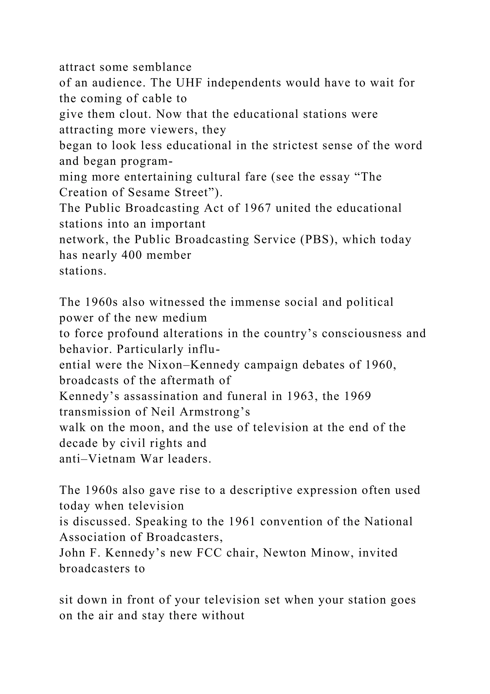 attract some semblance
of an audience. The UHF independents would have to wait for
the coming of cable to
give them clout. Now that the educational stations were
attracting more viewers, they
began to look less educational in the strictest sense of the word
and began program-
ming more entertaining cultural fare (see the essay “The
Creation of Sesame Street”).
The Public Broadcasting Act of 1967 united the educational
stations into an important
network, the Public Broadcasting Service (PBS), which today
has nearly 400 member
stations.
The 1960s also witnessed the immense social and political
power of the new medium
to force profound alterations in the country’s consciousness and
behavior. Particularly influ-
ential were the Nixon–Kennedy campaign debates of 1960,
broadcasts of the aftermath of
Kennedy’s assassination and funeral in 1963, the 1969
transmission of Neil Armstrong’s
walk on the moon, and the use of television at the end of the
decade by civil rights and
anti–Vietnam War leaders.
The 1960s also gave rise to a descriptive expression often used
today when television
is discussed. Speaking to the 1961 convention of the National
Association of Broadcasters,
John F. Kennedy’s new FCC chair, Newton Minow, invited
broadcasters to
sit down in front of your television set when your station goes
on the air and stay there without
 