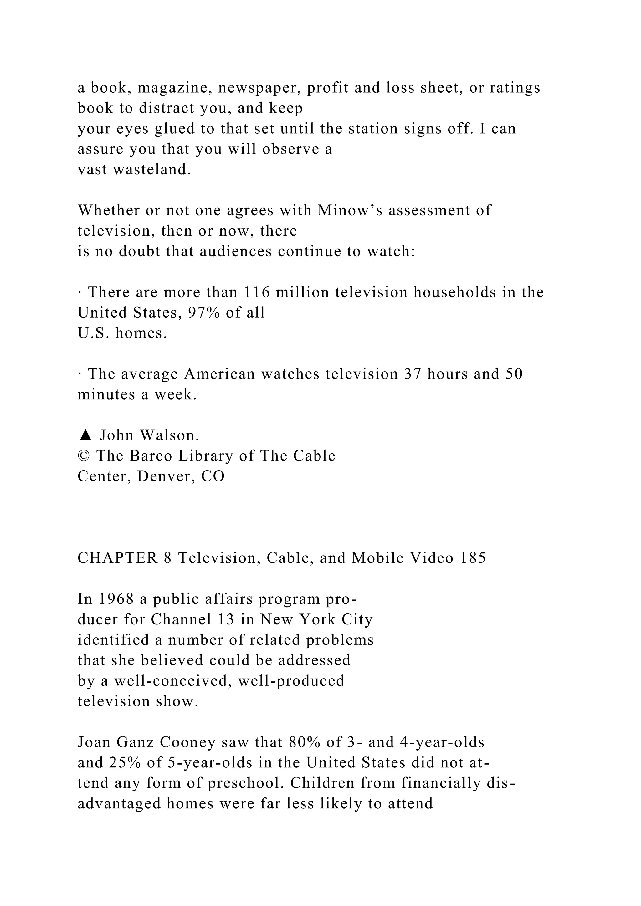 a book, magazine, newspaper, profit and loss sheet, or ratings
book to distract you, and keep
your eyes glued to that set until the station signs off. I can
assure you that you will observe a
vast wasteland.
Whether or not one agrees with Minow’s assessment of
television, then or now, there
is no doubt that audiences continue to watch:
∙ There are more than 116 million television households in the
United States, 97% of all
U.S. homes.
∙ The average American watches television 37 hours and 50
minutes a week.
▲ John Walson.
© The Barco Library of The Cable
Center, Denver, CO
CHAPTER 8 Television, Cable, and Mobile Video 185
In 1968 a public affairs program pro-
ducer for Channel 13 in New York City
identified a number of related problems
that she believed could be addressed
by a well-conceived, well-produced
television show.
Joan Ganz Cooney saw that 80% of 3- and 4-year-olds
and 25% of 5-year-olds in the United States did not at-
tend any form of preschool. Children from financially dis-
advantaged homes were far less likely to attend
 