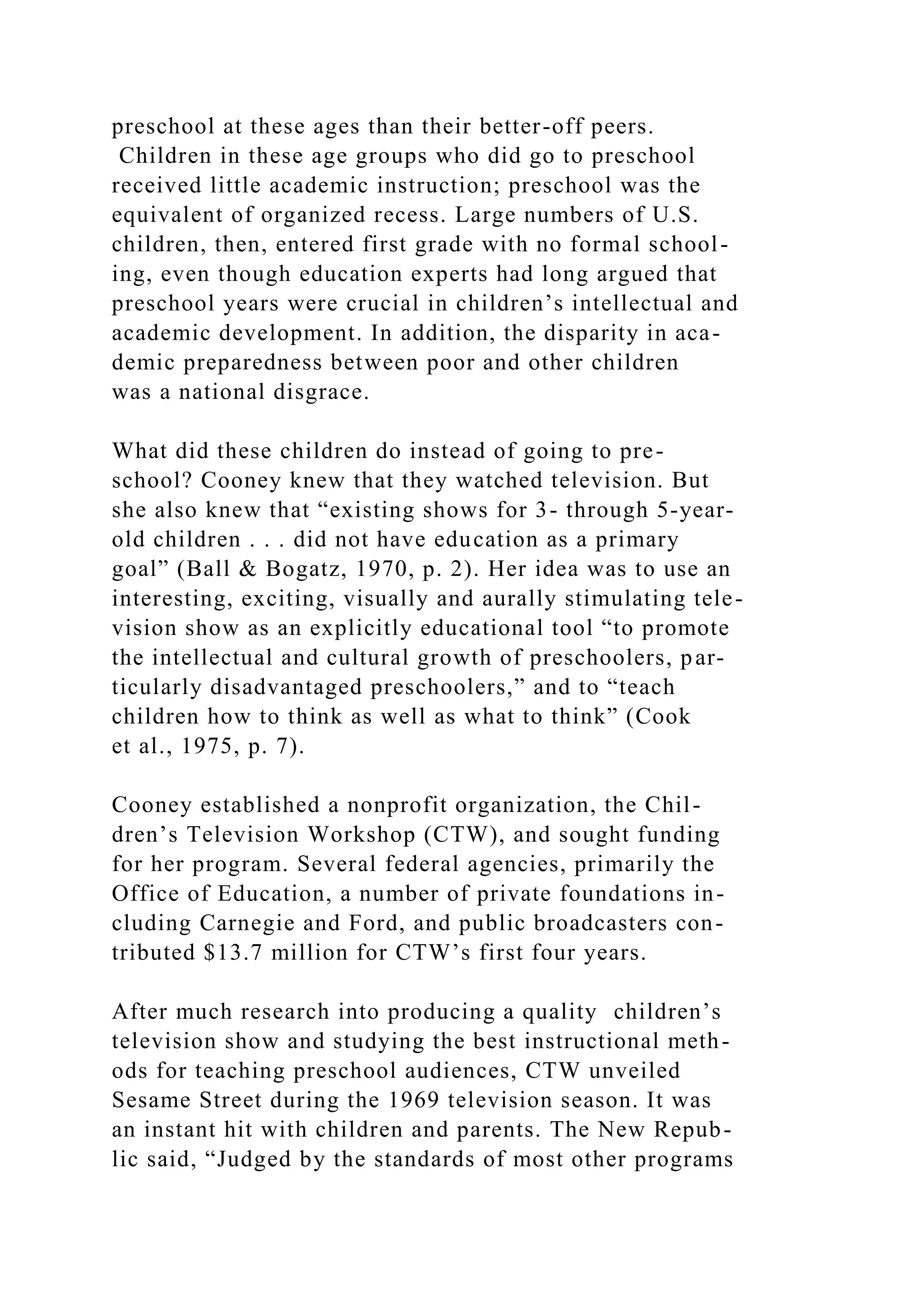 preschool at these ages than their better-off peers.
Children in these age groups who did go to preschool
received little academic instruction; preschool was the
equivalent of organized recess. Large numbers of U.S.
children, then, entered first grade with no formal school-
ing, even though education experts had long argued that
preschool years were crucial in children’s intellectual and
academic development. In addition, the disparity in aca-
demic preparedness between poor and other children
was a national disgrace.
What did these children do instead of going to pre-
school? Cooney knew that they watched television. But
she also knew that “existing shows for 3- through 5-year-
old children . . . did not have education as a primary
goal” (Ball & Bogatz, 1970, p. 2). Her idea was to use an
interesting, exciting, visually and aurally stimulating tele-
vision show as an explicitly educational tool “to promote
the intellectual and cultural growth of preschoolers, par-
ticularly disadvantaged preschoolers,” and to “teach
children how to think as well as what to think” (Cook
et al., 1975, p. 7).
Cooney established a nonprofit organization, the Chil-
dren’s Television Workshop (CTW), and sought funding
for her program. Several federal agencies, primarily the
Office of Education, a number of private foundations in-
cluding Carnegie and Ford, and public broadcasters con-
tributed $13.7 million for CTW’s first four years.
After much research into producing a quality children’s
television show and studying the best instructional meth-
ods for teaching preschool audiences, CTW unveiled
Sesame Street during the 1969 television season. It was
an instant hit with children and parents. The New Repub-
lic said, “Judged by the standards of most other programs
 