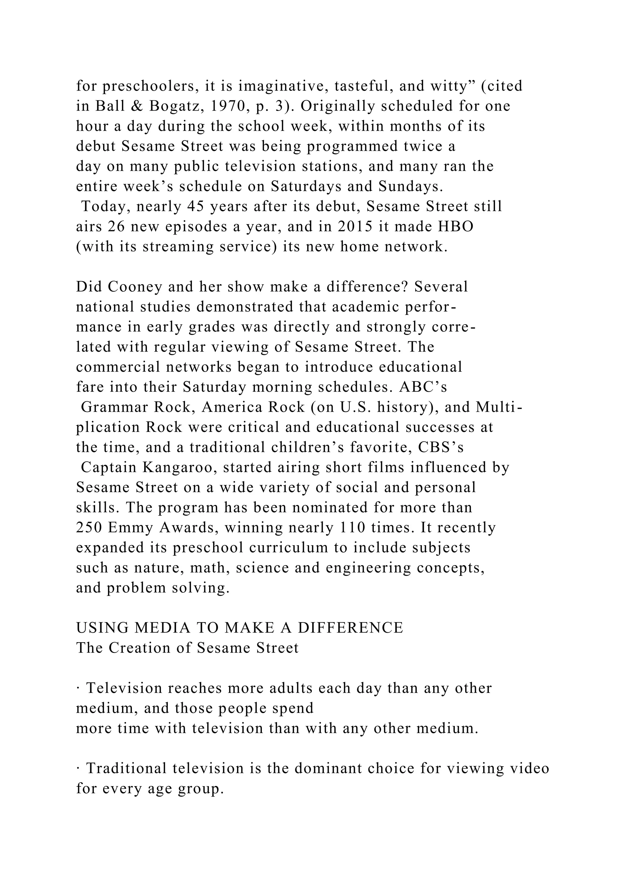 for preschoolers, it is imaginative, tasteful, and witty” (cited
in Ball & Bogatz, 1970, p. 3). Originally scheduled for one
hour a day during the school week, within months of its
debut Sesame Street was being programmed twice a
day on many public television stations, and many ran the
entire week’s schedule on Saturdays and Sundays.
Today, nearly 45 years after its debut, Sesame Street still
airs 26 new episodes a year, and in 2015 it made HBO
(with its streaming service) its new home network.
Did Cooney and her show make a difference? Several
national studies demonstrated that academic perfor-
mance in early grades was directly and strongly corre-
lated with regular viewing of Sesame Street. The
commercial networks began to introduce educational
fare into their Saturday morning schedules. ABC’s
Grammar Rock, America Rock (on U.S. history), and Multi-
plication Rock were critical and educational successes at
the time, and a traditional children’s favorite, CBS’s
Captain Kangaroo, started airing short films influenced by
Sesame Street on a wide variety of social and personal
skills. The program has been nominated for more than
250 Emmy Awards, winning nearly 110 times. It recently
expanded its preschool curriculum to include subjects
such as nature, math, science and engineering concepts,
and problem solving.
USING MEDIA TO MAKE A DIFFERENCE
The Creation of Sesame Street
∙ Television reaches more adults each day than any other
medium, and those people spend
more time with television than with any other medium.
∙ Traditional television is the dominant choice for viewing video
for every age group.
 
