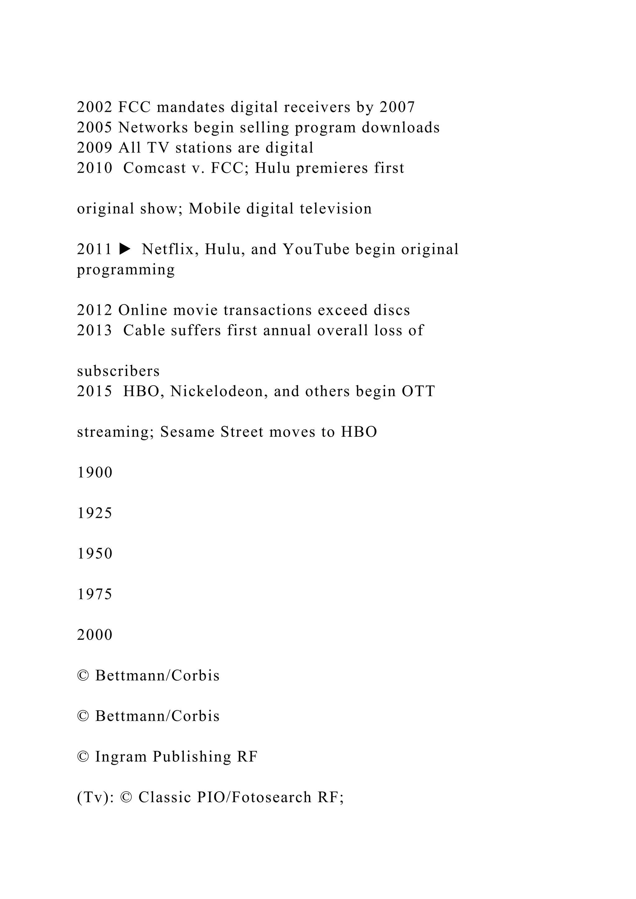 2002 FCC mandates digital receivers by 2007
2005 Networks begin selling program downloads
2009 All TV stations are digital
2010 Comcast v. FCC; Hulu premieres first
original show; Mobile digital television
2011 ▶ Netflix, Hulu, and YouTube begin original
programming
2012 Online movie transactions exceed discs
2013 Cable suffers first annual overall loss of
subscribers
2015 HBO, Nickelodeon, and others begin OTT
streaming; Sesame Street moves to HBO
1900
1925
1950
1975
2000
© Bettmann/Corbis
© Bettmann/Corbis
© Ingram Publishing RF
(Tv): © Classic PIO/Fotosearch RF;
 