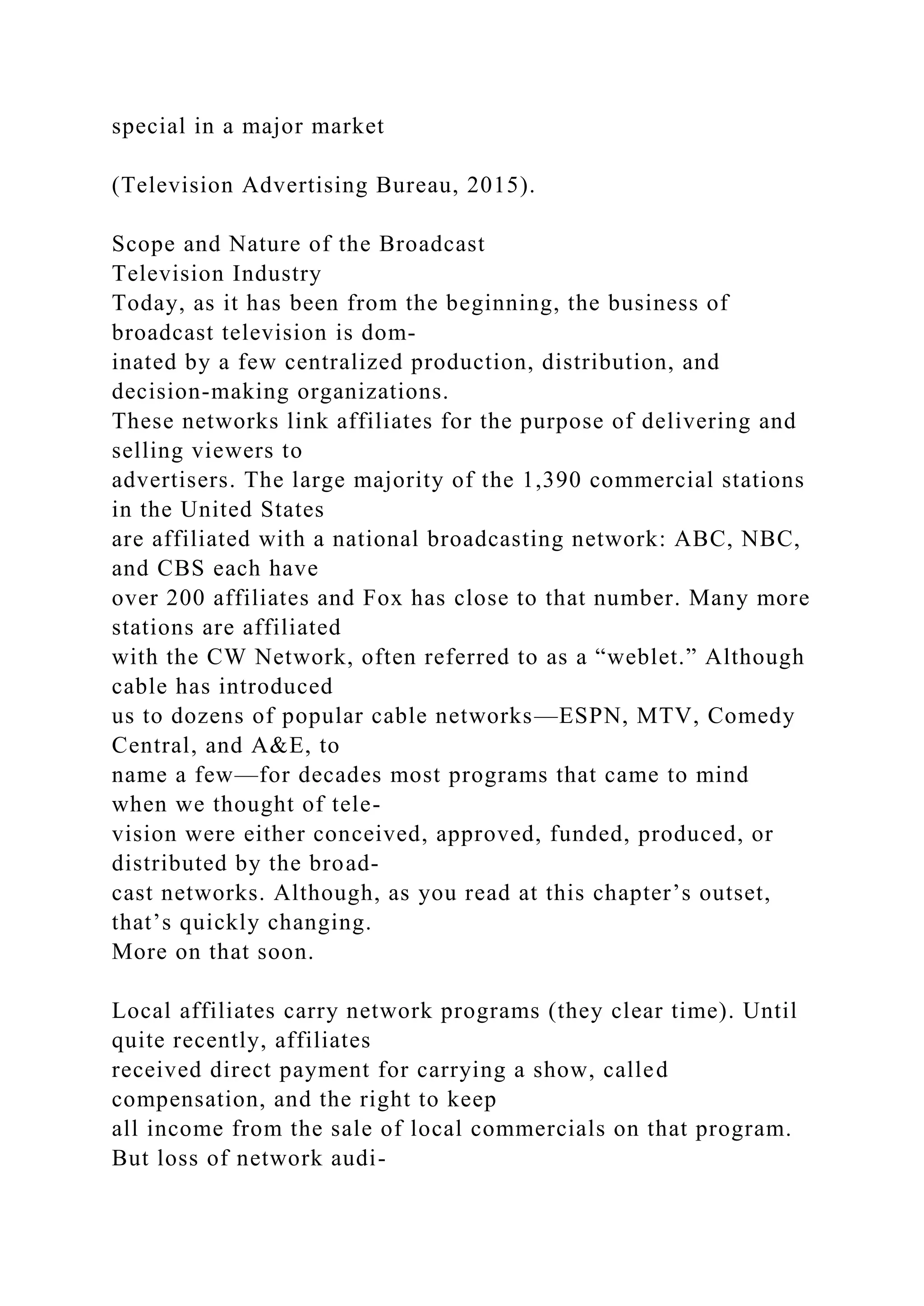 special in a major market
(Television Advertising Bureau, 2015).
Scope and Nature of the Broadcast
Television Industry
Today, as it has been from the beginning, the business of
broadcast television is dom-
inated by a few centralized production, distribution, and
decision-making organizations.
These networks link affiliates for the purpose of delivering and
selling viewers to
advertisers. The large majority of the 1,390 commercial stations
in the United States
are affiliated with a national broadcasting network: ABC, NBC,
and CBS each have
over 200 affiliates and Fox has close to that number. Many more
stations are affiliated
with the CW Network, often referred to as a “weblet.” Although
cable has introduced
us to dozens of popular cable networks—ESPN, MTV, Comedy
Central, and A&E, to
name a few—for decades most programs that came to mind
when we thought of tele-
vision were either conceived, approved, funded, produced, or
distributed by the broad-
cast networks. Although, as you read at this chapter’s outset,
that’s quickly changing.
More on that soon.
Local affiliates carry network programs (they clear time). Until
quite recently, affiliates
received direct payment for carrying a show, called
compensation, and the right to keep
all income from the sale of local commercials on that program.
But loss of network audi-
 