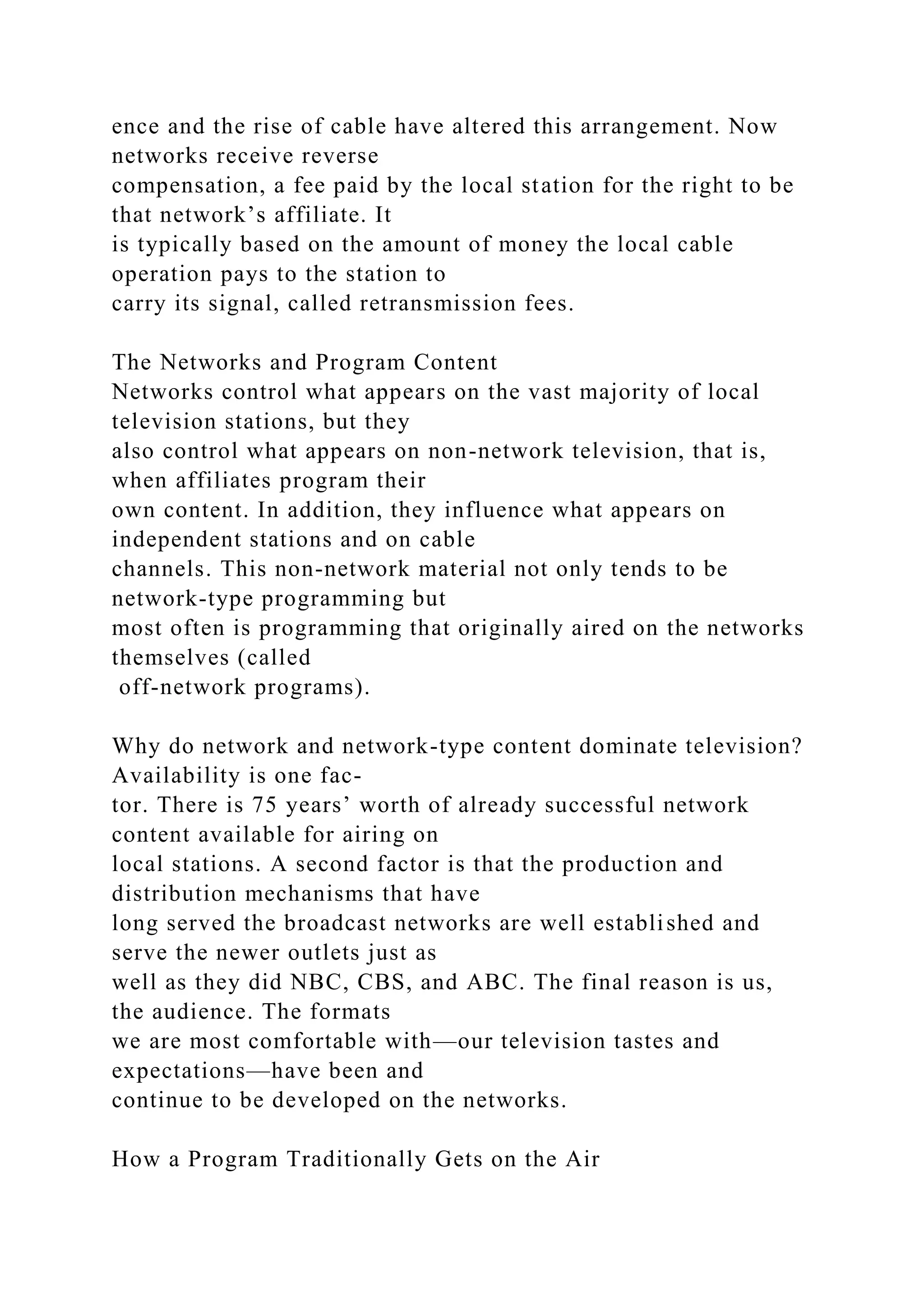 ence and the rise of cable have altered this arrangement. Now
networks receive reverse
compensation, a fee paid by the local station for the right to be
that network’s affiliate. It
is typically based on the amount of money the local cable
operation pays to the station to
carry its signal, called retransmission fees.
The Networks and Program Content
Networks control what appears on the vast majority of local
television stations, but they
also control what appears on non-network television, that is,
when affiliates program their
own content. In addition, they influence what appears on
independent stations and on cable
channels. This non-network material not only tends to be
network-type programming but
most often is programming that originally aired on the networks
themselves (called
off-network programs).
Why do network and network-type content dominate television?
Availability is one fac-
tor. There is 75 years’ worth of already successful network
content available for airing on
local stations. A second factor is that the production and
distribution mechanisms that have
long served the broadcast networks are well established and
serve the newer outlets just as
well as they did NBC, CBS, and ABC. The final reason is us,
the audience. The formats
we are most comfortable with—our television tastes and
expectations—have been and
continue to be developed on the networks.
How a Program Traditionally Gets on the Air
 