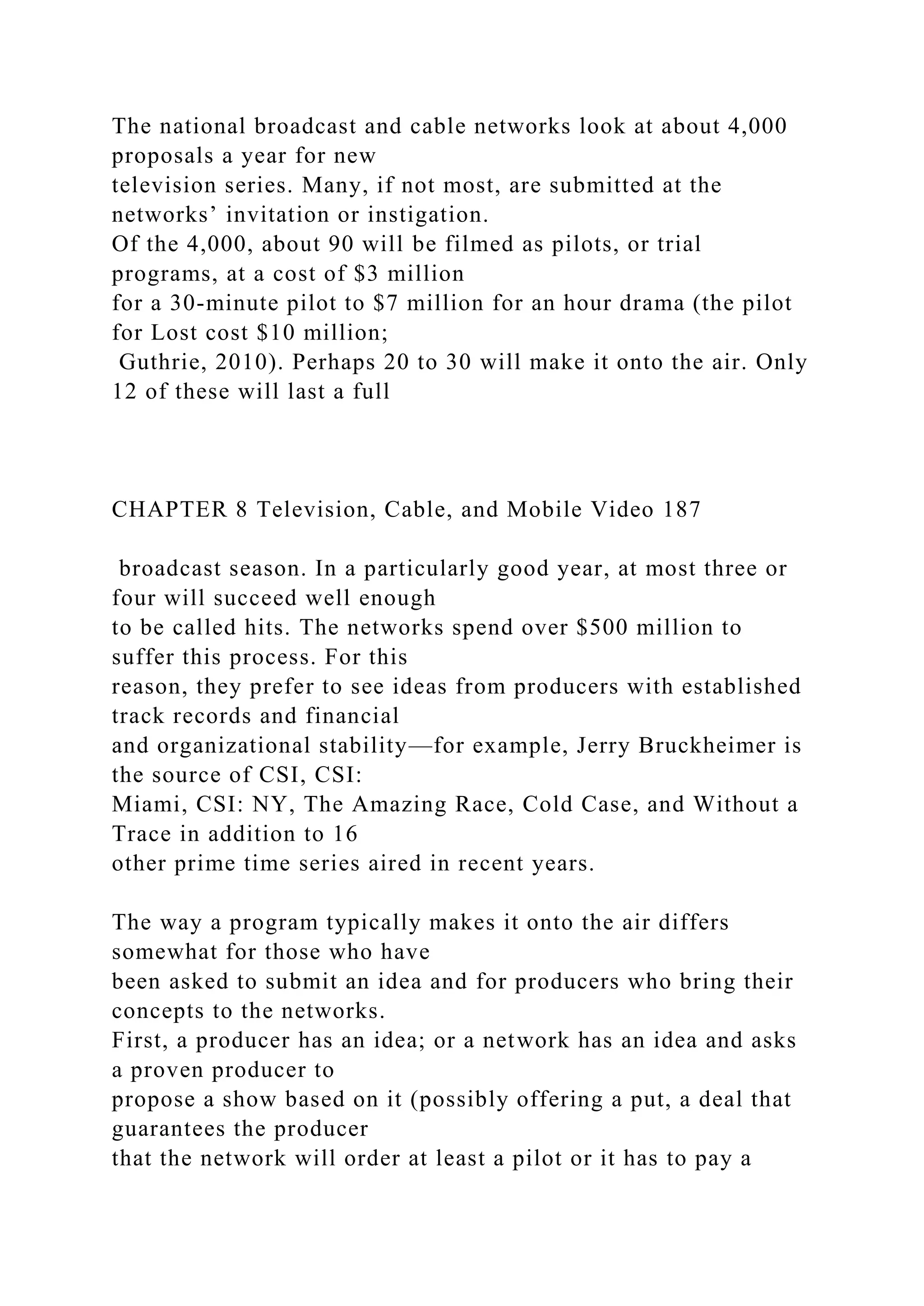 The national broadcast and cable networks look at about 4,000
proposals a year for new
television series. Many, if not most, are submitted at the
networks’ invitation or instigation.
Of the 4,000, about 90 will be filmed as pilots, or trial
programs, at a cost of $3 million
for a 30-minute pilot to $7 million for an hour drama (the pilot
for Lost cost $10 million;
Guthrie, 2010). Perhaps 20 to 30 will make it onto the air. Only
12 of these will last a full
CHAPTER 8 Television, Cable, and Mobile Video 187
broadcast season. In a particularly good year, at most three or
four will succeed well enough
to be called hits. The networks spend over $500 million to
suffer this process. For this
reason, they prefer to see ideas from producers with established
track records and financial
and organizational stability—for example, Jerry Bruckheimer is
the source of CSI, CSI:
Miami, CSI: NY, The Amazing Race, Cold Case, and Without a
Trace in addition to 16
other prime time series aired in recent years.
The way a program typically makes it onto the air differs
somewhat for those who have
been asked to submit an idea and for producers who bring their
concepts to the networks.
First, a producer has an idea; or a network has an idea and asks
a proven producer to
propose a show based on it (possibly offering a put, a deal that
guarantees the producer
that the network will order at least a pilot or it has to pay a
 