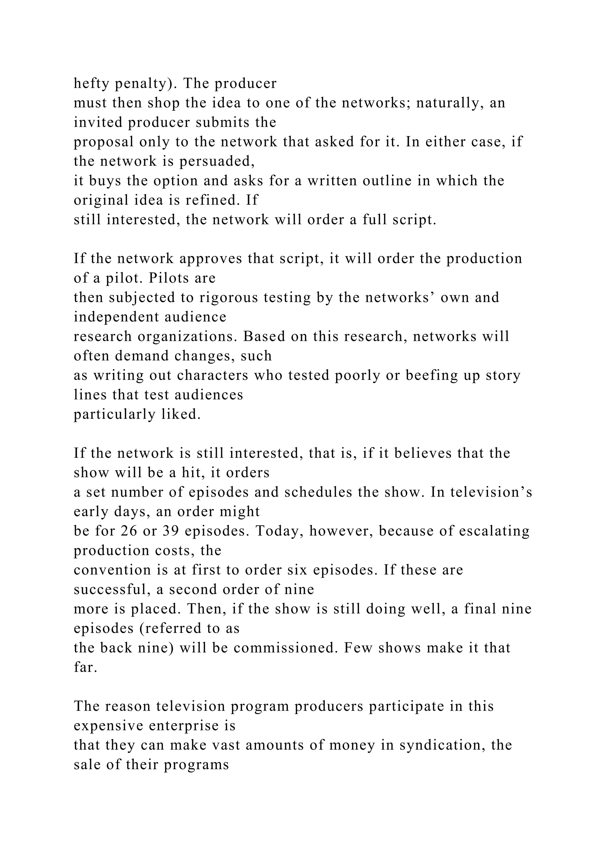 hefty penalty). The producer
must then shop the idea to one of the networks; naturally, an
invited producer submits the
proposal only to the network that asked for it. In either case, if
the network is persuaded,
it buys the option and asks for a written outline in which the
original idea is refined. If
still interested, the network will order a full script.
If the network approves that script, it will order the production
of a pilot. Pilots are
then subjected to rigorous testing by the networks’ own and
independent audience
research organizations. Based on this research, networks will
often demand changes, such
as writing out characters who tested poorly or beefing up story
lines that test audiences
particularly liked.
If the network is still interested, that is, if it believes that the
show will be a hit, it orders
a set number of episodes and schedules the show. In television’s
early days, an order might
be for 26 or 39 episodes. Today, however, because of escalating
production costs, the
convention is at first to order six episodes. If these are
successful, a second order of nine
more is placed. Then, if the show is still doing well, a final nine
episodes (referred to as
the back nine) will be commissioned. Few shows make it that
far.
The reason television program producers participate in this
expensive enterprise is
that they can make vast amounts of money in syndication, the
sale of their programs
 