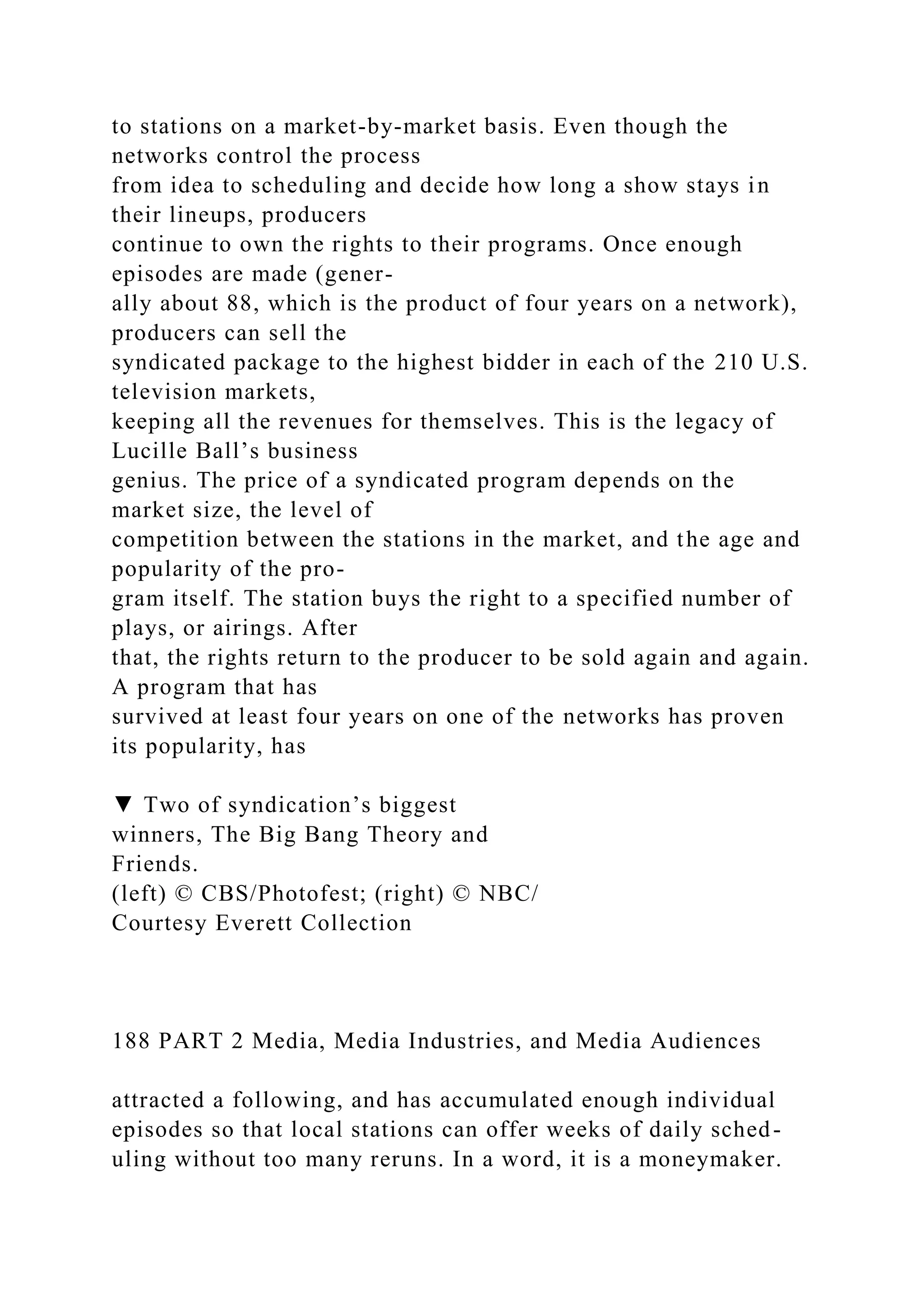 to stations on a market-by-market basis. Even though the
networks control the process
from idea to scheduling and decide how long a show stays in
their lineups, producers
continue to own the rights to their programs. Once enough
episodes are made (gener-
ally about 88, which is the product of four years on a network),
producers can sell the
syndicated package to the highest bidder in each of the 210 U.S.
television markets,
keeping all the revenues for themselves. This is the legacy of
Lucille Ball’s business
genius. The price of a syndicated program depends on the
market size, the level of
competition between the stations in the market, and the age and
popularity of the pro-
gram itself. The station buys the right to a specified number of
plays, or airings. After
that, the rights return to the producer to be sold again and again.
A program that has
survived at least four years on one of the networks has proven
its popularity, has
▼ Two of syndication’s biggest
winners, The Big Bang Theory and
Friends.
(left) © CBS/Photofest; (right) © NBC/
Courtesy Everett Collection
188 PART 2 Media, Media Industries, and Media Audiences
attracted a following, and has accumulated enough individual
episodes so that local stations can offer weeks of daily sched-
uling without too many reruns. In a word, it is a moneymaker.
 