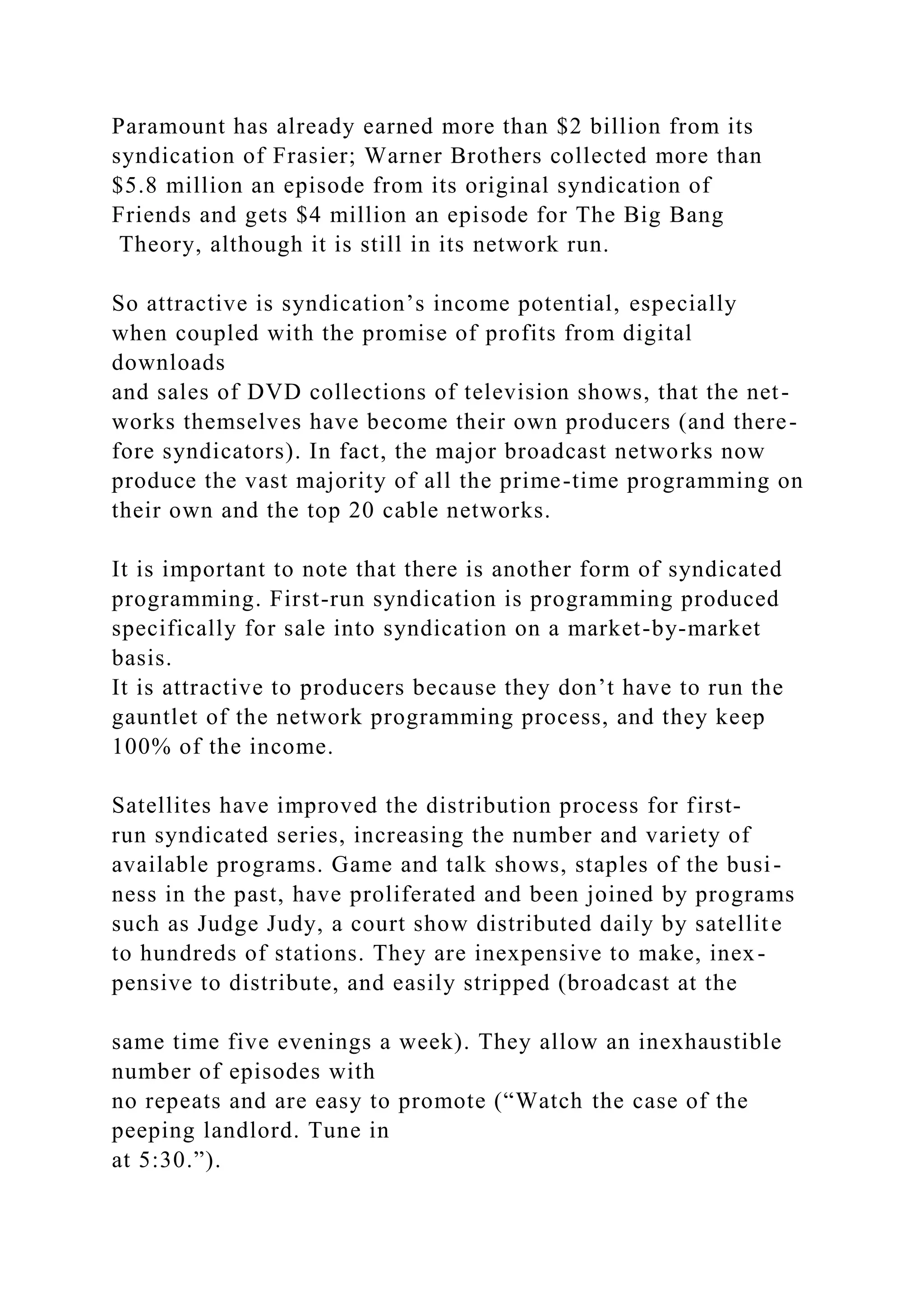 Paramount has already earned more than $2 billion from its
syndication of Frasier; Warner Brothers collected more than
$5.8 million an episode from its original syndication of
Friends and gets $4 million an episode for The Big Bang
Theory, although it is still in its network run.
So attractive is syndication’s income potential, especially
when coupled with the promise of profits from digital
downloads
and sales of DVD collections of television shows, that the net-
works themselves have become their own producers (and there-
fore syndicators). In fact, the major broadcast networks now
produce the vast majority of all the prime-time programming on
their own and the top 20 cable networks.
It is important to note that there is another form of syndicated
programming. First-run syndication is programming produced
specifically for sale into syndication on a market-by-market
basis.
It is attractive to producers because they don’t have to run the
gauntlet of the network programming process, and they keep
100% of the income.
Satellites have improved the distribution process for first-
run syndicated series, increasing the number and variety of
available programs. Game and talk shows, staples of the busi-
ness in the past, have proliferated and been joined by programs
such as Judge Judy, a court show distributed daily by satellite
to hundreds of stations. They are inexpensive to make, inex-
pensive to distribute, and easily stripped (broadcast at the
same time five evenings a week). They allow an inexhaustible
number of episodes with
no repeats and are easy to promote (“Watch the case of the
peeping landlord. Tune in
at 5:30.”).
 