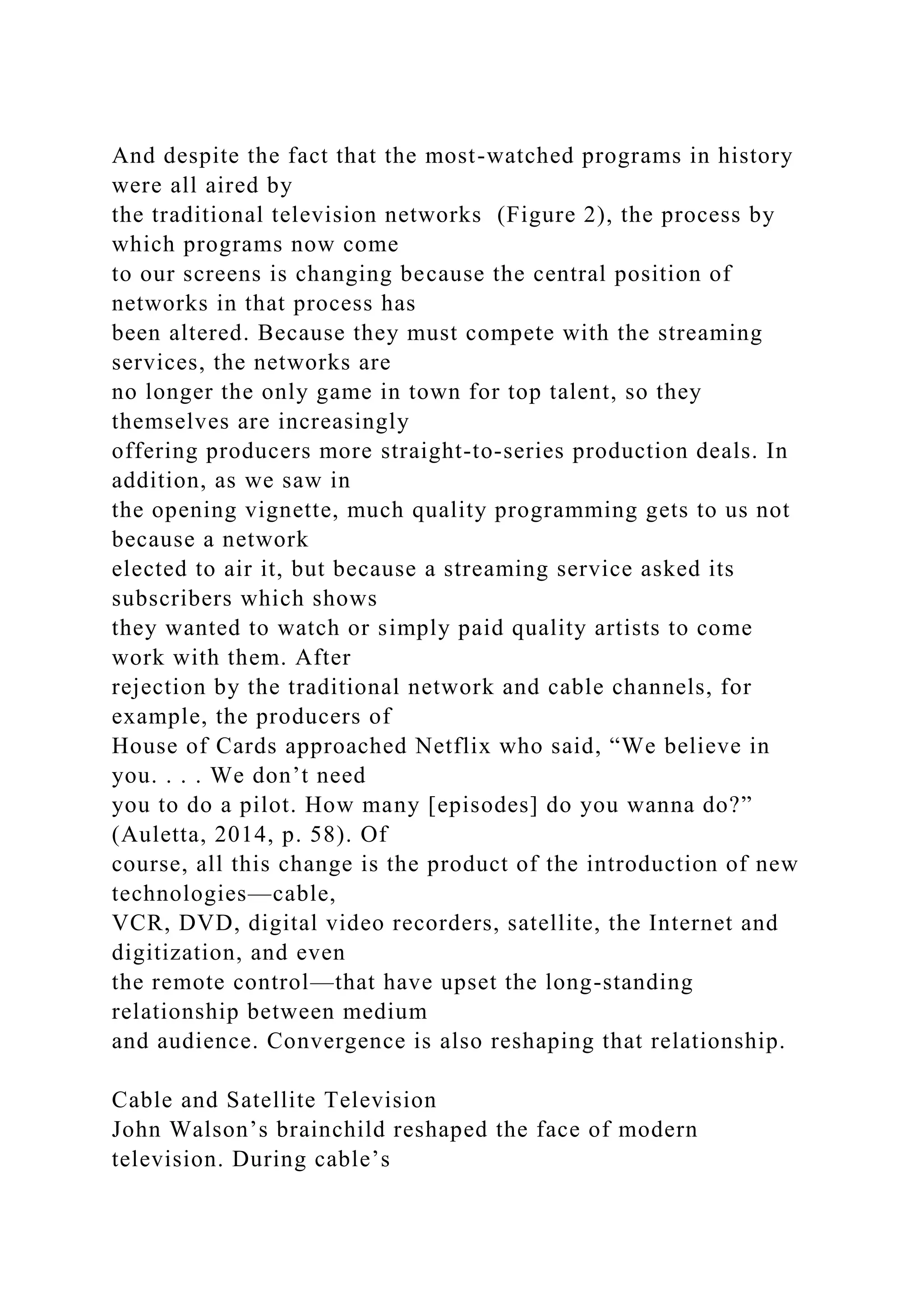 And despite the fact that the most-watched programs in history
were all aired by
the traditional television networks (Figure 2), the process by
which programs now come
to our screens is changing because the central position of
networks in that process has
been altered. Because they must compete with the streaming
services, the networks are
no longer the only game in town for top talent, so they
themselves are increasingly
offering producers more straight-to-series production deals. In
addition, as we saw in
the opening vignette, much quality programming gets to us not
because a network
elected to air it, but because a streaming service asked its
subscribers which shows
they wanted to watch or simply paid quality artists to come
work with them. After
rejection by the traditional network and cable channels, for
example, the producers of
House of Cards approached Netflix who said, “We believe in
you. . . . We don’t need
you to do a pilot. How many [episodes] do you wanna do?”
(Auletta, 2014, p. 58). Of
course, all this change is the product of the introduction of new
technologies—cable,
VCR, DVD, digital video recorders, satellite, the Internet and
digitization, and even
the remote control—that have upset the long-standing
relationship between medium
and audience. Convergence is also reshaping that relationship.
Cable and Satellite Television
John Walson’s brainchild reshaped the face of modern
television. During cable’s
 
