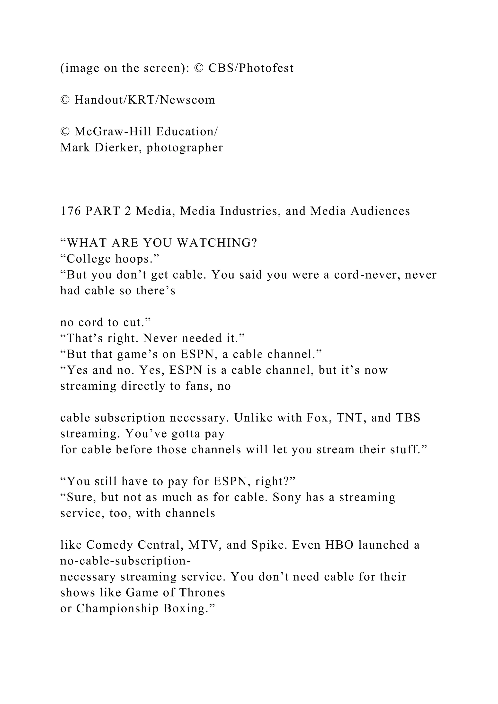 (image on the screen): © CBS/Photofest
© Handout/KRT/Newscom
© McGraw-Hill Education/
Mark Dierker, photographer
176 PART 2 Media, Media Industries, and Media Audiences
“WHAT ARE YOU WATCHING?
“College hoops.”
“But you don’t get cable. You said you were a cord-never, never
had cable so there’s
no cord to cut.”
“That’s right. Never needed it.”
“But that game’s on ESPN, a cable channel.”
“Yes and no. Yes, ESPN is a cable channel, but it’s now
streaming directly to fans, no
cable subscription necessary. Unlike with Fox, TNT, and TBS
streaming. You’ve gotta pay
for cable before those channels will let you stream their stuff.”
“You still have to pay for ESPN, right?”
“Sure, but not as much as for cable. Sony has a streaming
service, too, with channels
like Comedy Central, MTV, and Spike. Even HBO launched a
no-cable-subscription-
necessary streaming service. You don’t need cable for their
shows like Game of Thrones
or Championship Boxing.”
 