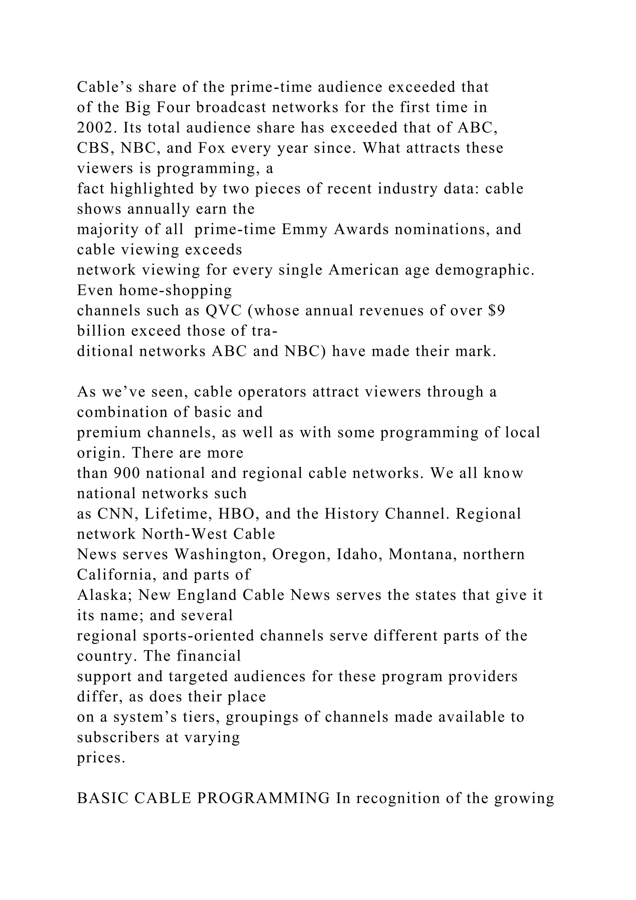 Cable’s share of the prime-time audience exceeded that
of the Big Four broadcast networks for the first time in
2002. Its total audience share has exceeded that of ABC,
CBS, NBC, and Fox every year since. What attracts these
viewers is programming, a
fact highlighted by two pieces of recent industry data: cable
shows annually earn the
majority of all prime-time Emmy Awards nominations, and
cable viewing exceeds
network viewing for every single American age demographic.
Even home-shopping
channels such as QVC (whose annual revenues of over $9
billion exceed those of tra-
ditional networks ABC and NBC) have made their mark.
As we’ve seen, cable operators attract viewers through a
combination of basic and
premium channels, as well as with some programming of local
origin. There are more
than 900 national and regional cable networks. We all know
national networks such
as CNN, Lifetime, HBO, and the History Channel. Regional
network North-West Cable
News serves Washington, Oregon, Idaho, Montana, northern
California, and parts of
Alaska; New England Cable News serves the states that give it
its name; and several
regional sports-oriented channels serve different parts of the
country. The financial
support and targeted audiences for these program providers
differ, as does their place
on a system’s tiers, groupings of channels made available to
subscribers at varying
prices.
BASIC CABLE PROGRAMMING In recognition of the growing
 